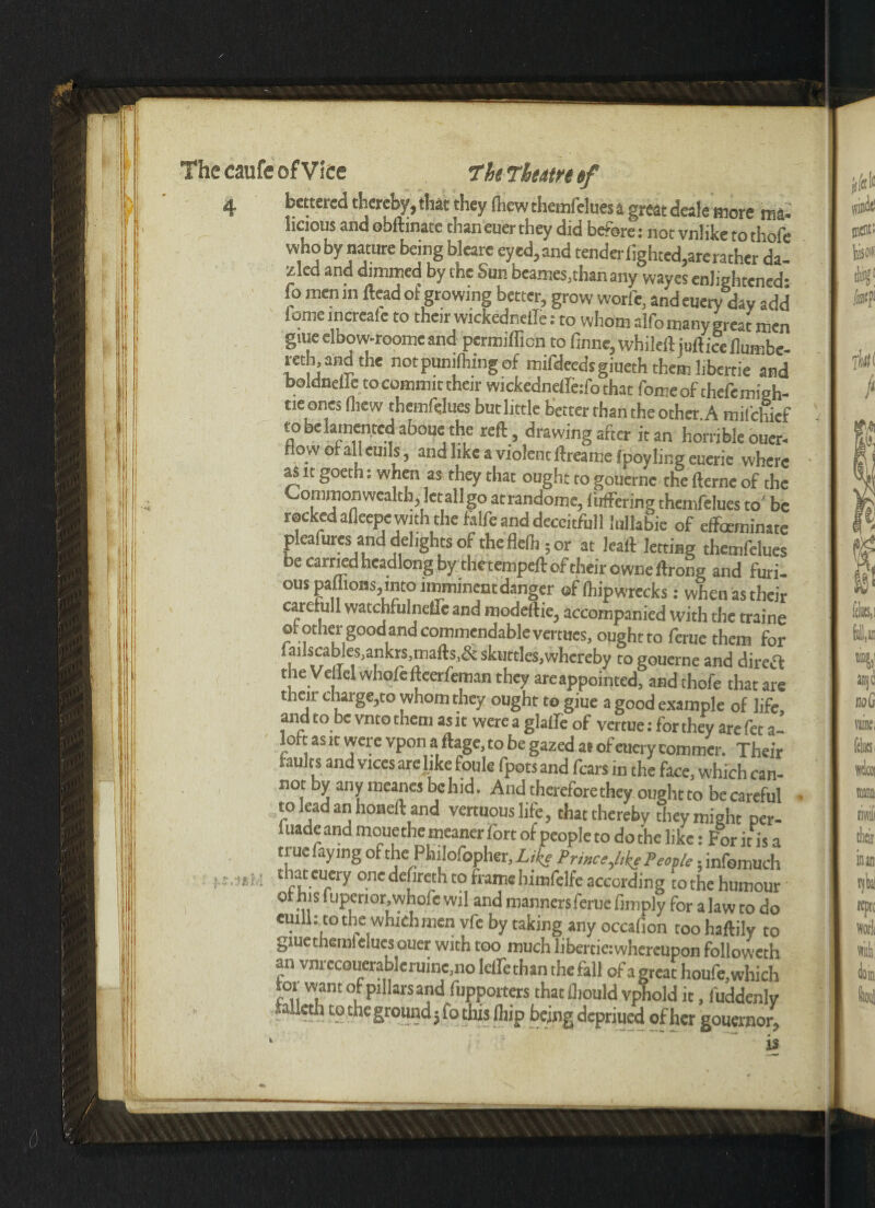 4 bettered thereby, that they (hew themfelues a great deale more m4.' hcious and obftinate than euer they did before: not vnlike to thofe who by nature being blearc eyed,and tenderfighted,arerather da- zled and dimmed by the Sun beanies,than any wayes enlightened- fo men in Head of growing better, grow worfe, and euery day add tome mcreaie to their wickednelle: to whom alfo many great men gtue elbow-roome and permifficn to finne, whileft juft ice ilumbe- reth andthe not punching of mifdeedsgiueth themlibertie and boldnellc to commit their wickedneffeifo that fomeof thefemigh- tie ones (hew themfelues but little better than the other A mifehief to belamented aboue the reft , drawing after it an horrible ouer- now or all eui Is, and like a violent ftreamelpoy ling euerie where as it goeth: when as they that ought to gouerne the fterne of the Commonwealth, let all go atrandome, differing themfelues to7 be rocked afleepe with the talfe and deceitful! lullabie of effeeminate pleafures and delights of theflelh ;or at leaft letting themfelues be carried headlong by the tempeft of their owneftrong and furi¬ ous paflions,into imminent danger of (hipwrecks: when as their carefull watchfulnefleand modeftie, accompanied with the traine ot other good and commendable vertues, ought to feme them for faihcableSiankrs,mails,& sktittles.whereby to gouerne and dirett the Ve Tel whofefteerfeman they areappointed, and thofe that are then charge,to whom they ought to giue a good example of life, and to be vnto them as it were a glaffe of vertue: for they are fet a- loft as it were vpon a ftage, to be gazed at of euery commer. Their faults and vices are like foule fpots and fears in the face, which can¬ not by anymeancsbchid. And therefore they ought to becareful to lead an honeft and vertuouslife, that thereby they might per- 1 uade and moue the meaner fort of people to do the like: For it is a true faying of the Philofopher, Like Prmce,l,ke People, infomuch that euery onedefireth to frame hirofelfe according to the humour ot his! upenor.whofe wil and manners feme fimply for a law to do ernll: to the which men vfc by taking any occafion toohaftily to giuethemlelucs ouer with too muchlibertie:whereupon folioweth an vnrcc0uerablerainc,no leffethan the fall of a great houfe, which roi want of pillars and (upporters that fliould vphold it, fuddenlv lallcth to the ground; to this ftiip being depriued of her gouernor,