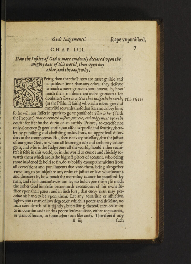 €ods Itidgtmentil C H A P. 11II. Sow the I aft ice of God is more euidently declared vpon the mighty ones of this world, than vpon any other \and the caufe why. Eeing then that thefe men are more guiltie and culpable of finne than any other, they deferue fo much a more grieuous pun i Hi men t, by how much their mifdeeds arc more grieuous: for doubtlcs There is a God that itedgeth thee art hy pfti, $ g* 5 (as the Pfalmifl faith) who as he is benigne and merciful towards thofe thatfeare and obey him, fo he will not fufferinicjuitic to go vnpunifhcd: Thu is he ( faith the Prophet) that exeemeth itifttcejnercie, and iudgement vponthe earth: for if it be the dutic of an earthly Prince, to exercife not only clemency 6c gcntlenclfe,but alfo (harpneile and feuerity,there¬ by by punifhing and chaftifing malefactors, to fuppreffc all difor- ders in the commonwealth 5 then is it very neceirary,that the jufticc of our great God, to whom all foueraign rule and authority belon* geth,and who is the Iudgeouer all the world, (hould either mani- feft it felfe in this world, or in the world to come: andchiefely to¬ wards them which are in the higheft places of account, who being more hardened 6c bold to fin,do as boldly exempt themfelucs from all corrections and punifiiments due vnto them, being altogether vnwillingto be fubjeCt to any order of juftice or law whatfoeuer: and therefore by how much the more they cannot be punifhed by man, and that humane lawes can lay no hold vpon them 5 fo much the rather God himfelfe becommeth executioner of his owne lu- ftice vpon their pates: and in fuch fort, that cuery man may per- cciue his hand to be vpon them. Let any aduerfitie or affliction light vpon a man of low degree,or which is poore and defolate, no man confidercth of it rightly $ but talking thereof, men ceafc not to impute the caufe of this poorc foules miferie, either to pouertie, or want of fuccor, or fome other fuch like caufe. Therefore if any B iiij fuch feape vnpunifhcd