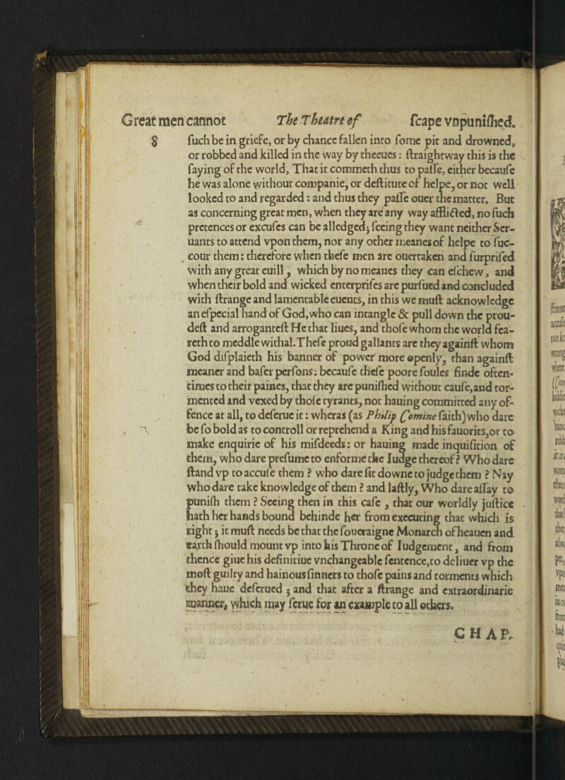 Great men cannot TheTbatrtef fcape vnpuniflied § fuch be in griefc, or by chance fallen into fome pit and drowned, or robbed and killed in the way by theeues: ftraightway this is the faying of the world. That it commeth thus to palfe, either becaufe he was alone without companie, or deftitute of helpe, or not well looked to and regarded: and thus they palfe ouer the matter. But as concerning great men, when they are any way affli&ed, no fuch pretences or excufcs can be alledgedj feeing they want neither Ser- uants to attend vpon them, nor any other meanesof helpe to fuc- cour them: therefore when thefe men are ouertaken and furprifed with any great euill, which by no meanes they can el chew, and when their bold and wicked enterprifes are purfued and concluded with ftrangcand lamentable euents, in this we muft acknowledge anefpecial hand of God, who can intangle & pull down the prou- deft and arroganteft He that Hues, and thole whom the world fea- rethto meddle withaLThefe proud gallants are they againft whom God difplaieth his banner of power more ©penly, than againft meaner and baferperfons; becaufe thefe poore foules findc often¬ times to their paines, that they are punifhed without caufe,and tor¬ mented and vexed by thole tyrants, not hauing committed auy of¬ fence at all, to deferue it: wheras (as Philip famine faith) who dare ~\ be fo bold as to controll or reprehend a King and his fauorits,or to make enquirie of his mifdeeds : or hauing made inquifition of them, who dare prefutne to enforme the Iudgc thereof ? Who dare ftand vp toaccule them ? who dare fit downc to judge them ? Nay who dare take knowledge of them l and laftly, Who dare allay to punifh them \ Seeing then in this cafe , that our worldly juftice . hath her hands bound bchinde her from executing that which is nght 5 it muft needs be that the foueraigne Monarch of heauen and earth Ihould mount vp into his Throne of Judgement, and from thence giuchis definitiue vnchangeablc fcntence,to deliuer vp the moft guilty and hainousfinners to thofc pains and torments which shey haue deferued 5 and that after a ftrange and cxcraordinarie manner# which may feme for an example to all others. C H A E