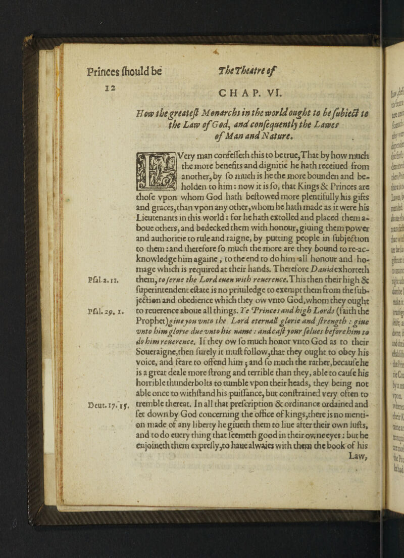 Princes fliould be 12 The The At re if CHAP. VI. Bow thegreatef M onarchs in the world ought to befubieft to the Law of God> andconfequently the Lawet of Man and Nature* /try man confefleth this to be true,That by how much the more benefits and dignitie he hath receiued from another, by fo much is he the more bounden and be¬ holden to him: now it is fo, that Kings 6c Princes arc thofe vpon whom God hath beftowed more plentifully his gifts and graces, than vpon any other,whom he hath made as it were his Lieutenants in this world: for he hath extolled and placed them a- boue others, and bedecked them with honour, giuing them power andauthoritietorulcandraigne, by putting people in fubje&ion to them :and therefore fo much the more are they bound to re-ac- knowledge him againe, to the end to do him *all honour and ho¬ mage which is required at their hands. Therefore Z>^/dexhorteth Pfala. 11. them, to/erne the Lord euen with referenceJY\us then their high 6c fuperintendent efface is no priuiledge to exempt them from thefub- jetti®n and obedience which they ow vnto God,whom they ought Pfal. 2p. i. to reuerence abouc all things. Te ‘Princesand high Lords (faith the Prophet)gmeyonvnto the Lord eternall glorie and firength : giue vnto himglone due vnto his name: andcaftyour felues beforehim to do him reuerence. If they ow fo much honor vnto God as to their Soueraigne,then furely it muff follow,that they ought to obey his voice, and feare to offend him$ and fo much the rather,becaufehc is a great deale more ftrong and terrible than they, able to cauie his horrible thunderbolts to tumble vpon their heads, they being not able once to withftand his puilfance, but conffrained very often to Dcut. 17*1 f. tremble thereat. In all that prefeription & ordinance ordained and fet down by God concerning the office of kings,there is no menti¬ on made of any 11 berty he giueth them to liuc after their own luffs, and to do euery thing that feemeth good in their owne eyes: but he enjoineth them exprclly,to hauealw^ics with them the book of his Law,