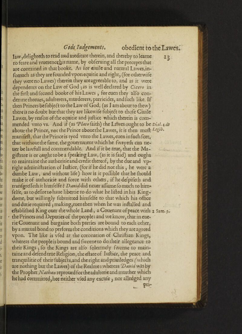 Gods Judgments, obedient to the Lawes* law ,dclighteth to read and meditate therein, and thereby to lcarne x j to feare and rcuerencejjis name, by obleruing all the precepts that arc contained in thatbooke. As for eiuilc and natural Lawes,in- fomuch as they are founded vponequitie and right, (for otherwife they werenoLawes) therein they arc agreeable to, and as it were dependents on the Law of God 5 as is well declared by Cicero in the firft and fecond bookeof hisLawes, for euen they alfo con- demnethceues, adulterers, murderers, parricides, andfuch like. If then Princes befubjeft to the Law of God, (as I am about to ihew) there is no doubt but that they are like wife lubjeft to thofe Ciuile Lawes, by reafon of the equitie and juftice which therein is com¬ mended vnto vs. And if (as 'Plato faith) the Lawes ought to be Dial. 4 dJz aboue the Prince, not the Prince abouethe Lawes, it is then moll manifeft, that the Prince is tyed vnto the Lawes, euen infuch fort, that without the fame, the gouernment which he fwayeth can ne- ucr be lawfull and commendable. And if it be true, that the Ma- giftrate is or ought to be a fpeaking Law, (as it is faid) and ought to maintaine the authoritieand credit thereof, by the due and vp- right adminiftration of Iuftice, (lor if he did not this, he were a dumbe Law, and without life) how is it poftible that he (liould make it of authorkie and force with others, if he defpifeth and tranfgrelTeth it himfelfe ? Bamd did neuer alfume fo much to him- ' felfe, as to defire to haue libertic to do what he lifted in his King- dome, but willingly fubmitted himfelfe to that which his office and dutie required $ making,euen then when he was inftalled and eftablilhed Kingouer the whole Land, a Couenant of peace with 2 Sam. 5* - the Princes and Deputies of the people: and we know, that in eue- rie Couenant and bargaine both parties are bound to each other, by a mutual bond to perform the conditions which they are agreed vpon. The like is vfed at the coronation of Chriftian Kings, whereas the people is bound and fworneto do their allegcance to their Kings ^ fo the Kings are alfo folemnely fworne to main¬ taine and defend true Religion, the eftate of Iuftice, the peace and tranquilicie of their fubje&s,and the right and priuiledges (which are nothing but the Lawes) of the Realme: whereas ‘Dauid was by the Prophet Nathan reproued for the adulterie and murther which he had committed, hee neither vfed any excufe , nor alledged any