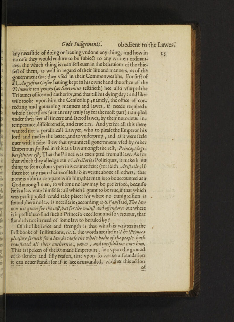 ’y % a T a* »• 1 le ■ « [ ill | >r$ I eyl iw lit ID* :d, | he; iOt | ny all \\ lleil n it- 2 fa* id • ny' k' Gods Judgements\ obedient to’the Lawcs any neceffitie of doing or lcauing vndonc any thing, and how in i f no cafe they would endure to be fubie<d to any written ordinan¬ ces: the which thing is manifefteuenin thebchauiour of the chic- fed of them, as well in regard of their life and manners, as of the gouernment that they vfed in their Commonwealths. Fordid of all, Augufhu Cafar hauing kept in his ownehand the office of the Triumuirtcn ycares (as Suetonim tedifieth) hee alfo vfurpedthe Tribunes office and authority,and that till his dying day: and like- wife tooke vponhim the Cenforfhip 5 namely, the office of cor¬ recting and gouerning manners and lawes, if needc required: whofc fuccetlors fa man may truly fay for themed part) trampled vnder their feet all fincere and facred lawes, by their notorious in- temperance,diirolutcnetre, and cruelties. And yet for all this there wanted not a parafiticall Lawyer, who to pleafethe Emperor his lord and mailer the better,and to vnderprop ,and as it were feele ouer with a faire fliew that tyrannicall gouernment vfed by other Emperoursjfoided in this as a law amongd the red, Princeprlegi- busfeluttts eft, That the Prince was exempted from all law. As for that which they alledge out of Arittotles Politiques, it maketh no thing to fee a colour vpon this counterfeit: (for faith Ariftotle) If there bee any man that excelleth fo in vertueaboue all others, that none is able to compare with him,that man is to be accounted as a God amongd men, towhomenolawmay be preferibed, becaufe he is a law vnto himfelfe: all which I grant to be true,if that which was prefuppofed could take place:for where no tranfgreffion is . found,there no law is necclfarie 5 according as STaAUid}The law wm notgiuenfor the infirm for the vnitifl and off endorse but where is it poffibleto find fuch a Prince fo excellent and fo vertuous, that ftandech notin need of force law to beruled by l Of the like force and drengch is that which is written in the , fird booke of Inditutions, tit. 1. the words are thefe: The Trinees tledfnre fertieth for a law becaufe the whole bodte of the people hath tranflated all their authorities power, andiMrijdiEhon vnto him. This isfpokenof the Romane Emperours, but vpon the ground of fo (lender and (illy reafon, that vpon fo vveake a foundation it can newer dand: for if it bee demaunded, whither this action