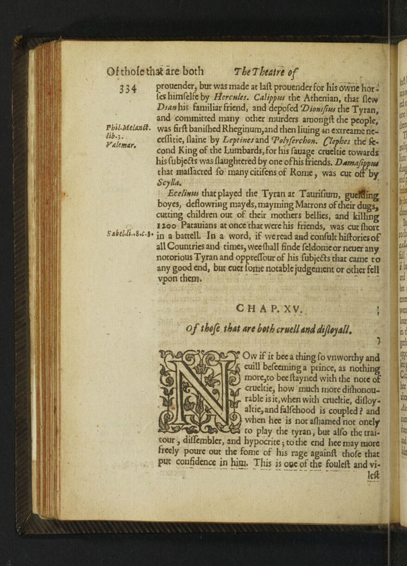 >./ Of thofe that are both The Theatre of 334 prouender, but was made at lad prouender for his owne hor- fes bimfelfe by Hercules. Calippns the Athenian, that flew T>tan his familiar friend, and deppfed T>iomfim the Tyran, and committed many other murders amongft the people, Pbil.AielMitt. was firft baniflied Rheginum,and then liuing m extreame ne- Pdemar ccl®^c> ^aine Lcptincs*nd Tolyferchon. flephes the ft- cond King of the Lumbards, for his fauage cruelcie towards his fubjeas was flaughtered by one ofhis friends. Dtmaftppia that maflfacred fo manycitifcnsof Rome* was cut off by Scylla. Ecelinui that played the Tyran at Taurifium, gueffting boyes, deflowring mayds, mayming Matrons of their dugs, cutting children out of their mothers bellies, and killing 1200 Patauians at once that were his friends, wascutlhorc all Countries and times, wee fhall finde fcldomc or neuer any notorious Tyran and oppreffour of his fubje&s that came to any good end, but eucr fome notable judgement or other fell vpon them. CHAP. XV. 5 of thofe that are both cruell and dtjloyall, Ow if it bee a thing fo vnworthy and euili befeeminga prince, as nothing more,to beeffayned with the note of cruel tie, hovv much more dishonou¬ rable is it, when with crueltie, difloy- altie,andfalfehood is coupled? and when hee is not afljamed not onely j'r ' - ro PIay the tyran, but alfo the trai- tour, diilembler, and hypocrite j to the end hee may more freely poure out the fome of his rage againfl thofe that put confidence in him* This is cue of the fouleft andvi- !eff >
