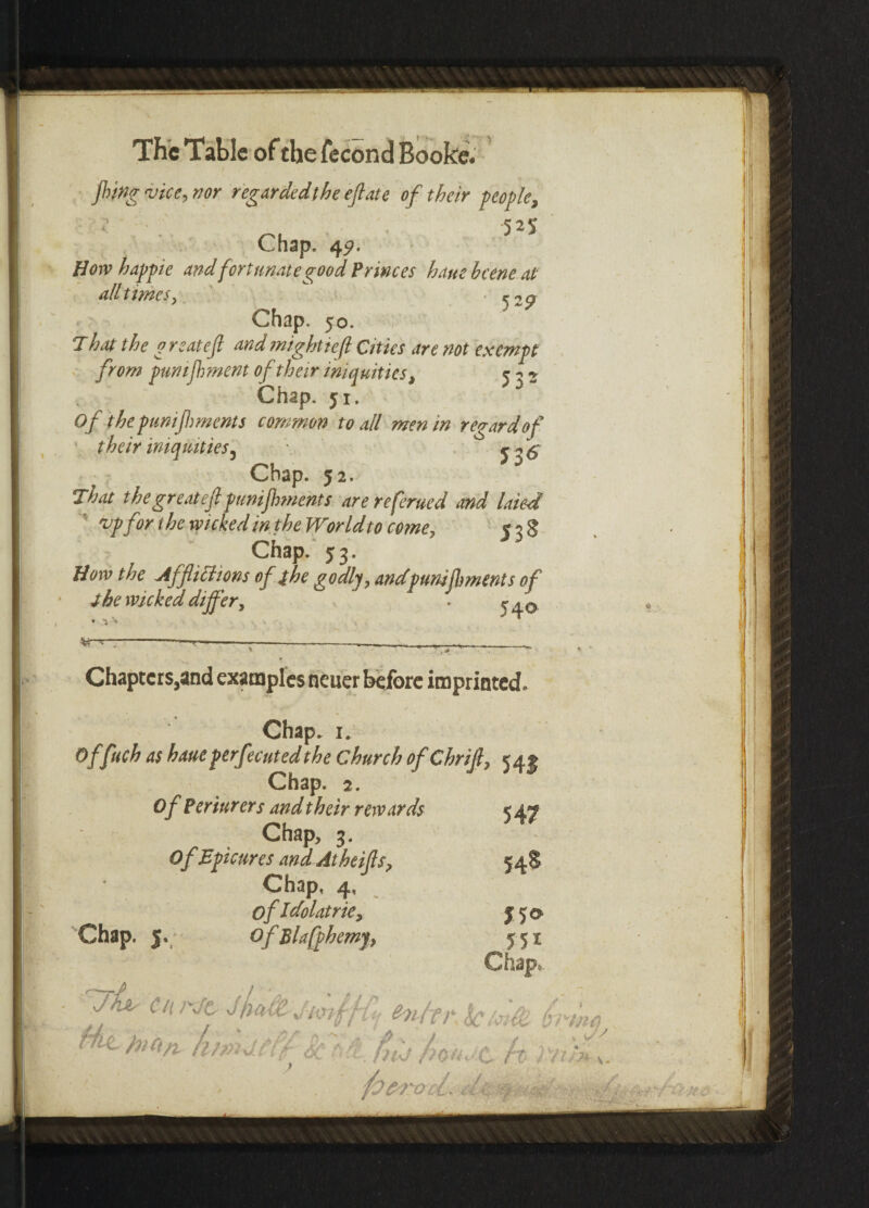 fling vice, nor regarded the eft ate of their people, 52$ Chap. 45?. How happie and fortunate good Princes ham hcene at all times, Chap, 50. That the g reatejl and might 1 eft Cities are not exempt from punifhment of their iniquities, 5 j ^ Chap. ji. Of the punifhments common to all men in regard of theiriniquities 5 \ j^6' Chap. 52. That the great eft puniflments arereferued and laied ' 'up for the wicked in the World to come, 5 3 S Chap. 53. How the Afflictions of the godly, andpunifhment s of the wicked differ, . • • Chapters,and examples neuer before imprinted. Chap. 1. Offieb as baue perf)cutedthe Church ofChrif, 545 Chap. 2. 0 f Perittrers and their rewards < 47 Chap, 3. Of Epicures andAtheifs, Chap, 4, ofIdolatrie, Chap. 5. OfBlafphemf, JJO 55i Chap. Ciu'Jt en/fr klc'i&s Lina fimatff < t fifj /n>«< c h ni'L . 'fofrrocl*
