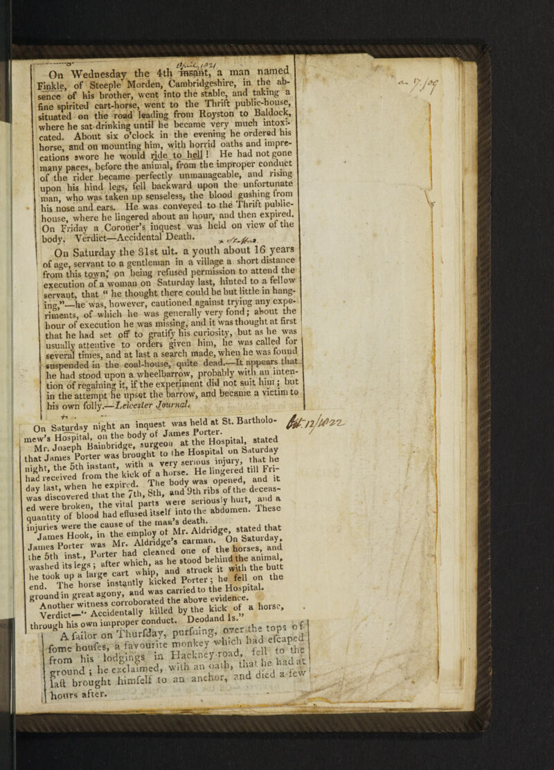 -0 , v . On Wednesday the 4th THsant, a man named Finkle, of Steeple Morden, Cambridgeshire, in the ab¬ sence of bis brother, went into the stable, and taking a fine spirited cart-horse, went to the Thrift public-house, situated on the road leading from Royston to Baldock, where he sat drinking until he became very much intoxi¬ cated. About six o’clock in the evening he ordered his horse, and on mounting him, with horrid oaths and impre¬ cations swore he would ride tojiell ! He had not gone many paces, before the animal, from the improper conduct of the rider became perfectly unmanageable, and using upon his hind legs, fell backward upon the unfortunate man, who was taken up senseless, the blood gushing trom his nose and ears. He was conveyed to the Thrift public- house, where he lingered about an hour, and then expned. On Friday a Coroner’s inquest was held on view ot the body. Verdict—Accidental Death. * On Saturday the 31st ult. a youth about 16 years of age, servant to a gentleman in a village a short distance from this town,* on being refused permission to attend the execution of a woman on Saturday last, hinted to a fellow servant, that “ he thought there could be but little in hang¬ ing ”—he was, however, cautioned against trying any expe¬ riments, of which he was generally very fond; about the hour of execution he was missing, and it was thought at ni st that he had set off to gratify his curiosity, but as lie was usually attentive to orders given him, he was called lor several times, and at last a search made, when he was found suspended in the coal-house, quite dead.—It appears that lie had stood upon a wheelbarrow, probably with an inten¬ tion of regaining it, if the experiment did not suit him ; but in the attempt he upset the barrow, and became a victim to his own folly.—Leicester Journal. On Sa^ird.y night an inquest was held at St. Bavtholo- night, the 5th instant, * T^^lingered till Fri- had received from the kick of a_ ' was ope,lcd, and it Sdtco^?dt«X7th,^ injuries w^^“he tpUyTMr1 Aldridge, stated that James Hook, in the eropi v cai man. On Saturday, James Porter was Mr. Aldndge^s cauna, and the 5th inst., Poitei he stood behind the animal, washed its legs ; after which, a k it w\th the butt he took up a large cart L f 11 on the end. The horse instantly kicked roiiei , A \n trrpat as/onv and was carried to the Hospital. s- • 1 fome houfes, a favourite monkey winch haa P- fTm his lodgings in Hackney.road Jx tojg faft brought himfelf to an - anchor, and died a hours after.