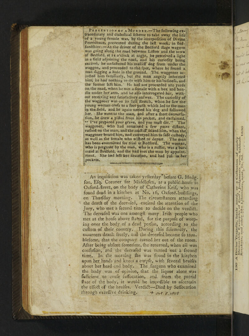 1 ! Prevention of a Mu r d e r.—The following ex¬ traordinary and diabolical fchente to take away the life of a young female was, by the interpofition of Divine fordfhire: — As the driver of the Bedford ftage waggon was going along the road between Lifton and the town of Bedford, at o’clock at night, he perceived a light in a field adjoining the road, and his curiofity being excited, he unfaitened his maftilf dog from under the waggon, and proceeded to th^fpot, where he found aM man digging a hole in the ground. The waggoner ac-f coded him familiarly, hut the man angrily informed him, lie had nothing to do with him or hisbufinefs, and the former left him. He had not proceeded 200 yards1 on the road, when he met a female with a box and bun¬ dle under her arm, and he a Mb interrogated her, with¬ out receiving any fatisfadory anfwer. The curiofity of; the waggoner was on its full ftretch, when he faw the; young woman crofs to a foot-jpath which,led to file main jp the field, and he again untied his dog and followed jlier. She went to the man, and after a fhort converfa- tion, he drew a piltol from hjs pocket, and exclaimed, “ I’ve prepared your grave, and you muft die.” The waggoner, who had remained a few paces diftant, rufhed on the man, and the mfdtiff feized him, when the waggoner bound him, and coriveyed him to fafe cuftody, as well as the femate who willed to depart. The man has been committed for trial at Bedford. The woman, who is pregnant by the man, 4ho is a ruftic, Was a bar¬ maid at Bedford, and fhe had met the man by appoint¬ ment. She had left her lituation, and had 70I. in her pockets. ' .Lg JPOi 4 An inquifttion was taken'yefterday^before G. Hodg. fon, Efq. Coroner for Middlefex, at a public!-houfe in Oxford-ftreet, on the body of Catherine Keif, who was found dead in a kitchen at No. 16, Oxford-buildings, on Tharfday morning. The circumftances attending the death of the deceafed, excited the attention of the Jury, who met a fecond time to decide on the verditt. The deceafed was one amonglt many Irifh people who met at the houfe above ft a red, for the purpofe of weep¬ ing over the body of a dead perfon, according to the cuftom of their country. During this folemnity, the mourners drank freely, and the deceafed became fo trou. blefome, that the company turned her out of the room. After beirig abfent fometime, (he returned, when all was confufthn, and the deceafed was turned out a fecond time. In the morning (he was found in the kitchen upon her hands and knees a corpfe, with feveral bruifes about her head-and body. The furgeon who examined the body was of opinion, that the liquor alone was fufficient to caufe i'udonation, and from the putrid date of the body, it would be impoffible to afeertain the effect of the bruifes. Verdict—Died by Suffocation through exeefiive drinking. -h o<,t. s.