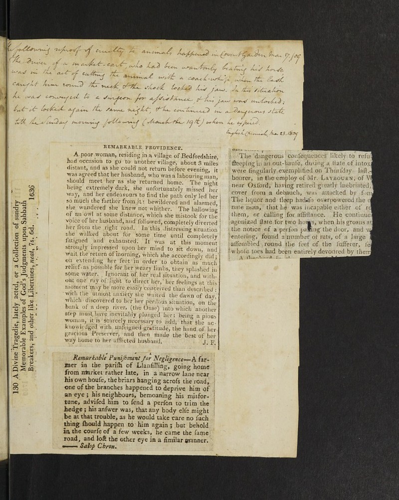 ^ .'^ -- />* c-a-xs^ / f s y y / / ^ . * 1/ ff ■■ ■ ' ' ' Hv (/7T/^-w rwat, o£.^. • ...  r> / / ■ • ' r~~~~r w ^i.v*.*^»vw rv. /U <-w c^^u. ti *. /^ A./sJ,tA^4_. y-~£j,^ ,w l*£~ f& (W/L ... I... Lt- . . w ...v. <(^ . ,. .. .. ..J..,..., .'/., 4. I . y S\ V 0 . /A-A^^ L/U%~^ <^^V%«. ^ \/i f%-K^ JCj /*£ / ls±* ^U.-l ~^Y ^ . ^/Zc.4. JL/Sfr ->~A p-AL .<w lj /^. J.L ..^ o.^.o. ‘//r ^/»wy ^1.^-1. / A / y o •n Ac. (■yj'lA^i.yi. ^*.32 S- w G -O 3 rC CO ol U- CO O - 4> REMARKABLE PROVIDENCE. A poor woman, residing in a village of Bedfordshire, had occasion to go to another village, about 3 miles distant, and as she could not return before evening it ''^3 agreed that her husband, who was a labouring man, should meet her as she returned home. The night being extremely dark, she unfortunately missed her way, and her endeavours to find the path only led her so much the farther from it: bewildered and alarmed, she wandered she knew not whither. The hallowing of an owl at some distance, which she mistook for the voice of her husband, and followed, completely diverted hei from the rig>‘t ioad. In this distressing situation she walked about for some time until completely fatigued and exhausted. Xt was at this moment strongly impressed upon her mind to, sit down, and wait the return of morning, which she accordingly did; on extending her feet in order to obtain as much relief as possiole for her weary limbs, tiiey splashed in sOme water. Ignorant of her real situation, and with¬ out one ray ol light to direct her,’ her feelings at this moment m >y be more easily conceived than described : with the utmost anxiety she waited the dawn of day, which discovered to her her perilous situation, on the bank of a deep river, (the Ouse) into which another step must have inevitably plunged her: being a pious woman, it is scarcely necessary to add, that she ac¬ knowledged with unfeigned gratitude, the hand of her gracious Preserver, and then made the best of her way home to her afflicted husband. j# p * 1 ■ * / A- * + A Remarkable Pumjbmenf Jor Negligence A far¬ mer in the parilh of LlanfiHing, going home from market rather late, in a narrow lane near his own houfe, the briars hanging acrofs the road, * one of the branches happened to depri ve him of an eye ; his neighbours, bemoaning his misfor¬ tune, advifed him :o fend a perfon to trim the hedge ; his anfwer was, that any body elfe might be at that trouble, as he would take care no fuch thing ihould happen to him again ; but behold in the courfe of a few weeks, he came the fame road, and loft the other eye in a iimilar manner. *■ ■- Salop Cbron. ^ A*, tl.ifrzyj JV« ^- f- - \ ) | The dangerous confequences likely to rt free pi rig in an out-haufe, during a Mate of intoxl were lingularly exemplified on Thurfday laft. bonrer, in the employ of Mr. Laybournt, of Y near Oxford, having retired giearly inebriated, cover from a debauch, was attacked by fom The liquor and lleep had*fo overpowered the r( nate man, that he was incapable either of rel them, or calling for a Hi (la nee. Pie continue agonizod date for two hon*s, when his groans at. the notice of a perfon paling' the door, and w, entering, found a number or rats, of a large 1 atfembied round the feet of the fufifeier, fej whole toes had been entirely devonred by them] /\ -