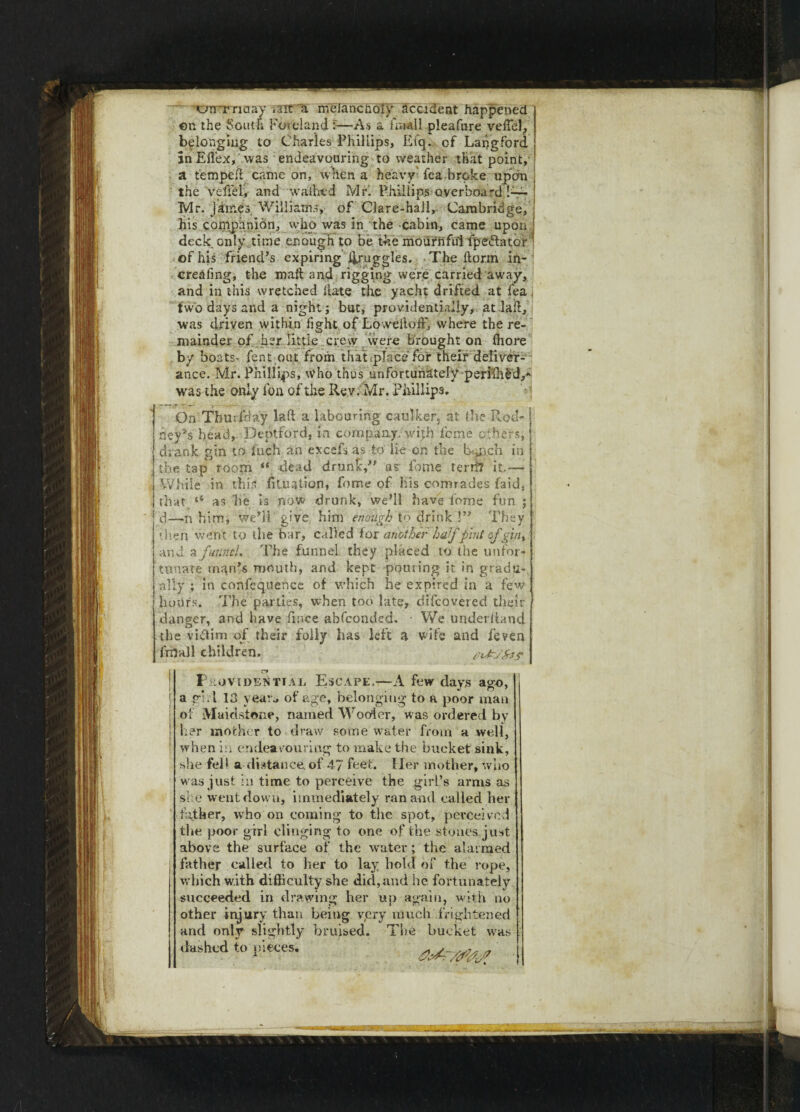 ©r the South Portland t—As a fin-all pleafure vcffiel, belonging to Charles Phillips, Efq. of Langford SnEiTex, was endeavouring to weather that point,' a temped came on, When a heavy fea broke upon the vefiel, and waifoed Mrl Phillips overboard Mr. jkm.es Williams, of Clare-hail, Cambridge, his companion, wlio was in the cabin, came upon deck only time enough to be the mournful tpedfator * of his friend’s expiring j^ruggles. The dorm in- creafing, the mad and rigging were carried away, and in this wretched date the yacht drifted at fea, two days and a night; but, providentially, at .lad, was driven within fight of Low el tod', where the re¬ mainder of her little crew were brought on ffiore by boats' lent out from that .place for their deliver¬ ance. Mr. Phillips, who thus unfortunately-periffild,* was the only fon of the Rev. Mr. Phillips. On Thuifday lad a labouring caulker, at the Rod- ncy''s bead, Deptford, in company with feme others, drank gin to fuch an excefs as to lie on the Lp\ch in the tap room “ dead drunk/’ as- fome ter® it— While in this dluation, fome of his comrades faid, that as he is now drunk, we’ll have forne fun ; d—n him, we’ll' give him enough to drink !” They then went to the bar, called lor another halfpint of gin y and a funnel. The funnel they placed to the unfor¬ tunate rnqn’s mouth, and kept pouring it in gradu-. ally ; in confeqnence of which he expired in a few hours. The parties, when too late, difeovered their danger, and have fmee abfeonded. • We underhand the victim of their folly has left a wife and feven frnall children. Providential Escape.—A few days ago, a ghi 13 year* of age, belonging to a poor man of Maidstone, named Woofer, was ordered by her mother to draw some water from a well, when in endeavouring to make the bucket sink, she fell a distance.of 47 feet. Her mother, who w as just in time to perceive the girl’s arms as she w ent down, immediately ran and called her tether, who on coming to the spot, perceived the poor girl clinging to one of the stones.just above the surface of the water; the alarmed father called to her to lay liokl of the rope, which with difficulty she did, and he fortunately succeeded in drawing her up again, with no other injury than being very much frightened and only slightly bruised. The bucket was dashed to pieceC OJtTffag