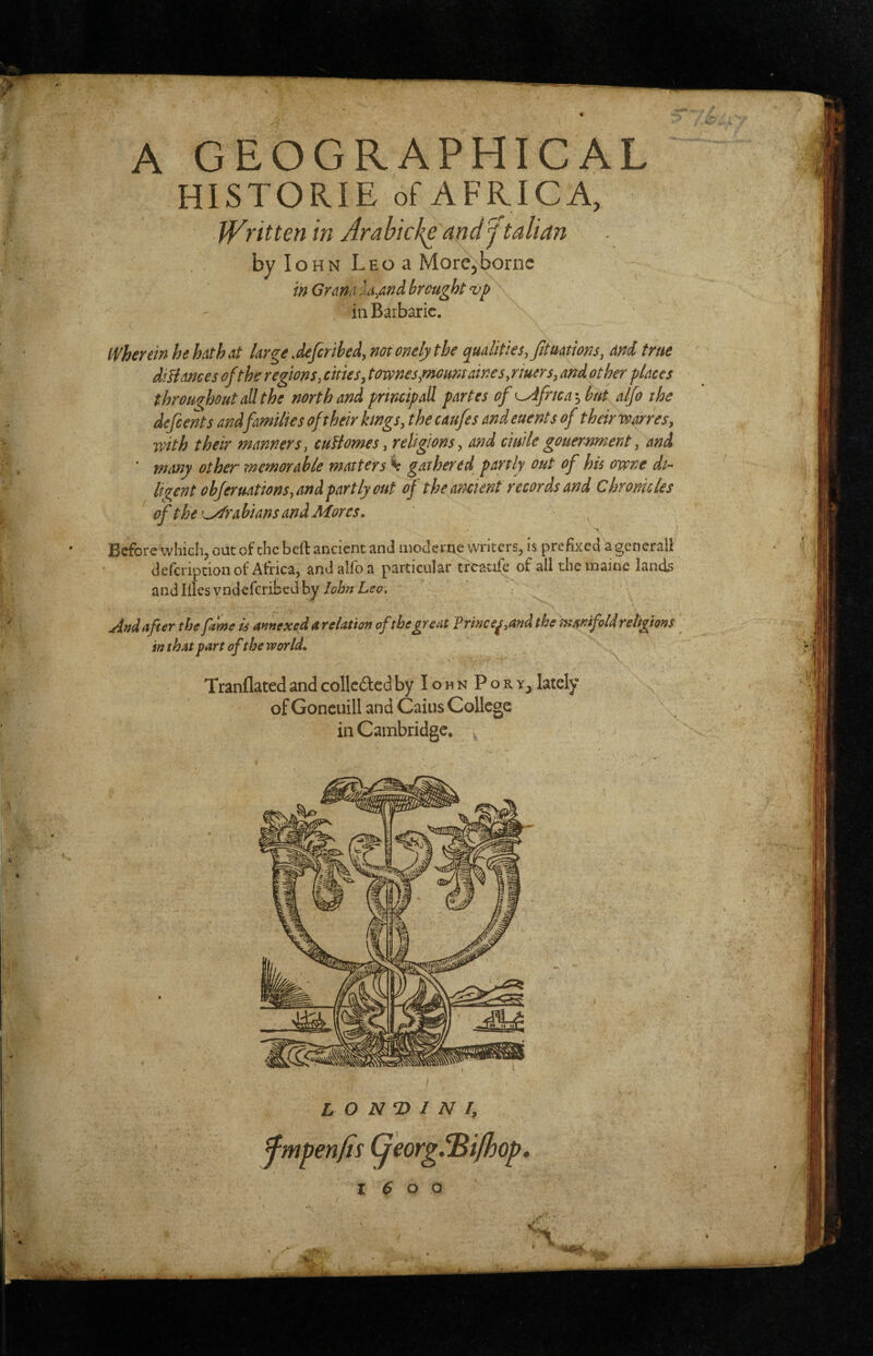 A GEOGRAPHICAL HISTORIE of AFRICA, Written in Arahicl{e and 'ftalian byloHN LEoa MorCjborne in Gntm brought vp in Barbaric. ■ ( wherein he hath at large Jeferibed, notonelythe qualities, fitmtions, ard true diHances of the regions, cities, tovi^nes,mount aines,riuers, and other places throughoutaUthe north and principal! partes of ^frica^but alfo the defeents and families of their kmgs, the caufes and euent s of their war res, with their manners, cuHomes, religions, and ciuile gouernment, and ' immy other memorable matters % gathered^ partly out of his owne di¬ ligent obferuations, and partly out of the ancient records and Chronicles of the'Arabians and Mores, Before which, out of the beft ancient and moderne writers, is prefixed a generall defcription ot Africa, and allb a particular trcatifc of all the inaine land^ and Hies yndeferibed by And after the fame is annexed a relation ofthe great Prince^,and the mmfold religions in that part of the world, Tranflated and collcded byloHNPoRY^ lately of Goncuill and Gains College in Cambridge. L O N ^ I N I, fmpenfis GeorgiBijhop, I 6 o o /