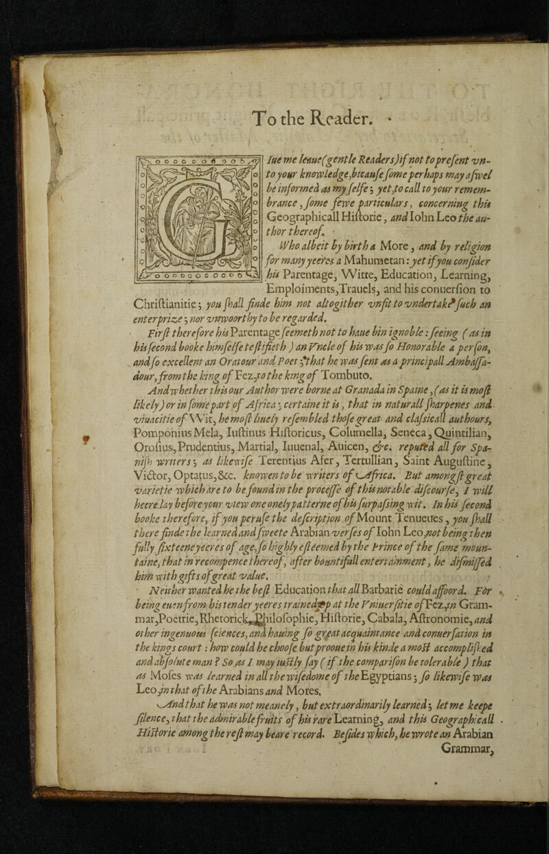 lue me leme(gentle Readers)if not toprefent vn- to your knowledge ^htcaufefeme perhaps may afw el he informed as myJelfe; yet^to call to your remem-- hrance ^fome fewe particulars^ concerning this Geographical! Hiltoric, and lohiiLco the au¬ thor thereof ' Who albeit by birth a More, and by religion for manyyee'tes a Mahumetan i yet if you conjider his Parentage, Witte, Education, Learning, Emploiments,Traucls, and hisconuerfion to Chriftianitie 3 you jhall finde him not altogether vnfit to vndertak^fueb an enter prize; nor vnwoorthy to be regarded, Firji therefore his Parentage feemeth not to haue bin ignoble: feeing (as in his fecond hooke himfelfe teflificth ) an Fncle of his way Jo Honorable a perfon^ andfo excellent an Or at our and Poet '*that he wasfent as a principall Ambajfa- dour, from the king ofVczyo the king of Tombuto. And whether this our Author were borne at Granada in Spaine fas it is mojl likely) or in fomepart of Africa ^ certaine it is, that in naturall fharpenes and- viuacitieofW/ii^hemofllmely refembled thofegreaP and clajsicall authours, PomponiusMela, luftinus Hiftoricus, Columella, Seneca,Quintilian, Orolius,Prudentius, Martial, Iiiuenal, Auicen, clrc, reputed all for Spa- r/ijl) writers’^ as likeveije Terentius Afcr, Tcrtullian, Saint Auguftinc, Vidor, Optatus,&c. knowento be writers of Africa. But amongjl great varietie which are to he found in the proceffe of this notable difeourfe^ / will heere lay before your view one onelypatterne of his furpafsing wit. In his fecond hooke therefore, if you perufe the defription ofMoimi Tenueires, fhall there finde the learned andfweete Arabian verfes of lohn hco ytot being then fully fixteeneyeeresof age,fohighly€fie€medhy the Prince of the fame moun- t aine,that in recompence thereof, after bountifuU entertainment, he difmijfed hm with gifts of great value, • Neither wanted he the befi id ucation that all Barbaric could affoord, Fdr being euenfrom his tenderyeeres trainedfi^p at the Vniuerfitie ofFczyn Gram- mar,Poetrie,Rhetorick*£|iiIofophic, Hiftorie, Cabala, Aftronomie,^;;^ other ingenuous fciences, and hauing fb grgat acquaintance andconuerfation in the kings court: how could he choo/e butprooue in his kinde a moU accomplijl.ed andab/o/ute man ? So as I may iuHly fay (if the comparifon be tolerable ) that as Mofes was learned in allthewifedome of rfe Egyptians likewifewas Leo fn that oft he Arabians and Mores, K,And that he was not meanely, hut extraordinarily learned; let me keepe filence,that the acknir able fruits of his rarelL.twcmci^, and this Geographical! Hilt or ie among the rejl may beare record* Be fides which, he wrote an Arabian v ‘ Grammar,