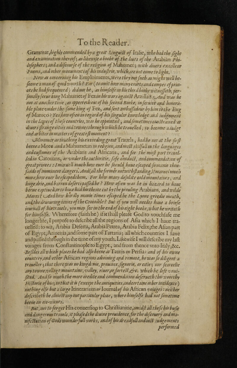 * / Gxmm^x^highly commended hy a great LinguiH oflt^Yic’vpho hadthe fiqht and examination thercof^oilikevtijeabooke of the hues oft he Arabian Phi- lofiphers'-i and a difcoiirfc of the religion t^Mahumet; with diners excellent Foems^ and other monuments of his induflrie, which are not come to light. Now 04 concerning his Eniploinients, were they mt fuch as might well be- feerne a man of good woorth ? For (to omit how manyeourts andcampe s cfprin¬ ces he had frequented ) did not he, as himfelfe in his third booke witneffethj per- finally feme king Mahumct of Yzzin his wars agatnU Arzilla ? K^nd was he not at another time, as appeereth out of his fecond Booke, inferuke and honora¬ ble place vnder the fame king oj ¥cz^ andfint ambajfidour byhimtothe king of Maroco ? Teajpw often in regard of hisjingtdar knowledge and iudqement in the laiyes of thofi countries, was he appointed ^ andfometmes cemUrtuned at diners ftrahge cities and townes through which he trauelled, to become a iudge and arbiter ihmatters ofgreatejl moment} ^ ^ xJiioreoucr us touching his exceeding great^nmls ^ had he not at the fir (I beeneaMom /rW^Mahumetan in religion,andmoHsktlfulUn the languages andcuflomes of the Arabians and Africans, and for the mofi part trauel^ led in Carouans, or z>nder the authoritie, fife conduci, and commendation of great princes: Imaruell much how euer he jhculd haue efcaped fo?nanie thou- finds of imminent dangers, And{all the former notwithfiandmg)!maruelmuch more,how eucr he efcapedthem. For how many defolate cold mountaines, and hugefirie^andbarren defertspaffedhe ? How often was he in haz,ard to haue beene captiuedysrto haue had his throte cut by theproultng Arabians, andwilde Mores I ^nd how hardly manie times efcaped he the Lyons greedie mouthy andtthe deuourmgiawes of the Crocodile ? But if you will needes haue a briefe iournall of hirtrauels, yon may fee in the end of his eight booke, what he writeth for himfelfe. Wherefore (faithhe) ifk lliall pleale Godro vouchfafe me longerlite,Ipurpofetodefcribealltheregionsof Afia which I haue rra- uellcd: to wit, Arabia Deferta, Arabia Petrea, Arabia Felix^the Afian part of Egypt, Annenia,and fbme part of Tartarian all which countries I fawe and pafled through in the time of my youth. Likewife I will defcribe mv laft voiages from Conftantinoplc to Egypt, and from thence vnto Italy,&c, ^Befides all which places he had alfo beene at H^uxis m Pcrfia.* and of his owne countrey,and other African regions adioining and remote, he was fi diligent a traueUer -jthat there was no kingdrme, prouince,fignoriey orcitiei nor fcarcelie any t owne/village mountaine, valley, riuer,orJorreH,cfc. which he leftvnui- fited. And fo much the more credite and commendation defer net h this woorthy HiJiorie of his ^ in that it is (except the antiquities,andcertaine other incidents ) nothing elfe hut a large Itinerariiim or lournal of his African voiages: neither defcribeth he almoH any one particular place y where himfelfe had notfometime beene an ek-witnes, * ' But, not to forget His conuerfiop to Chriftianitiej^wWy? allthefe his bufie and dangerom trauels, itpleafedthe diuineprouidence,for the difcouery and ma- nifeliation of Gods woonderfull works, andof his dreadful!andiuH judgements ‘ , - performed
