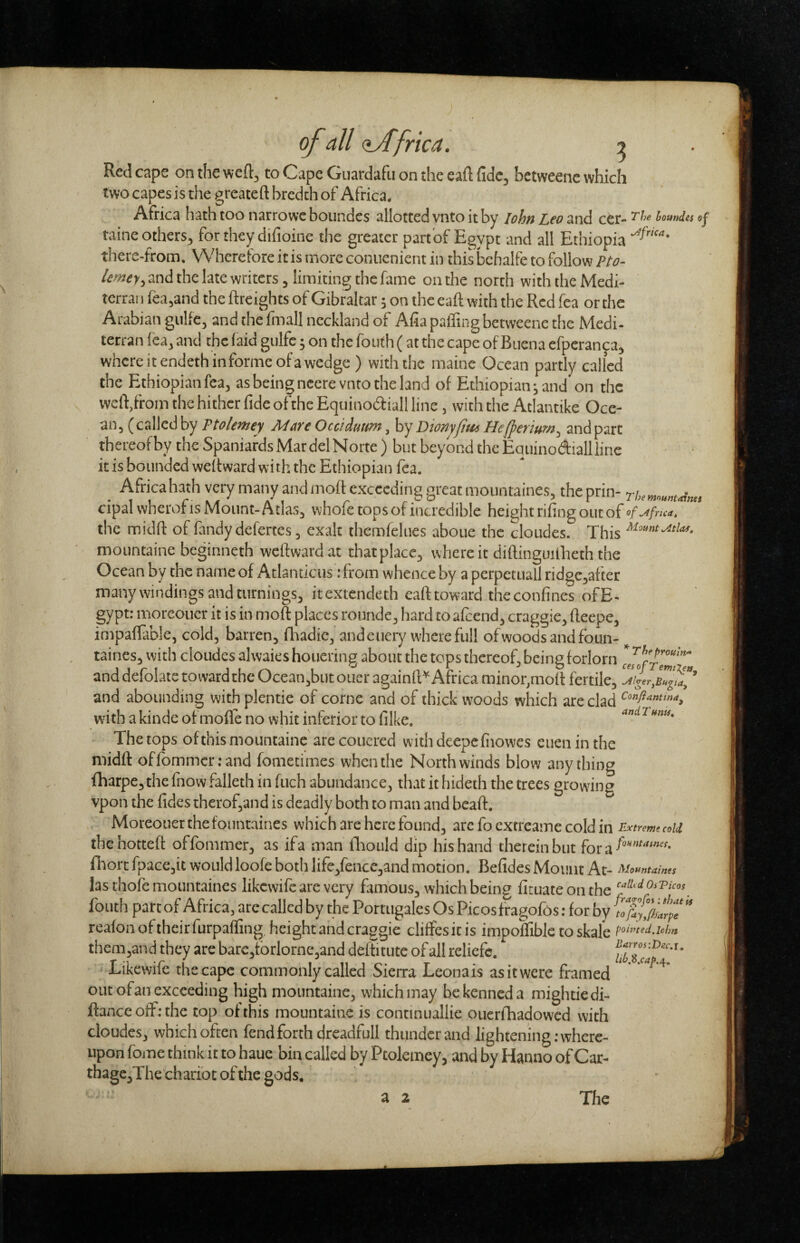 Red cape on the weft, to Cape Guardafu on the eaft fide, bctweenc which two capes is the greateft brcdch of Africa. Africa hath too narro we boundes allotted vnto it by lohn Leo and cer- io«nda taine others, for they difioine tiie greater part of Egypt and all Ethiopia there-from. Wherefore it is more conuenient in this bchalfe to follow Pto- and the late writers, limiting the fame on the north with the Medi- terran fea,and the {freights of Gibraltar; on the eaft with the Rcdfea or the Arabian gulfe, and the linall ncckland of Alia palfing betweene the Medi- terran lea, and the laid gulfe; on the foiith ( at the cape of Buena efperanca, where it endeth in forme of a wedge ) with the maine Ocean partly called the Ethiopian fca, as being ncere vnto the land of Ethiopian j and'on the weld,from tlie hither fide of the Equinodiall line, with the Atlantike Oce¬ an, (callcdby Ptolemey MareOeddmm, h'jDionyfiuiHefpemm^ andpart thereof by the Spaniards Mar del Norte ) but beyond the Equinodialliinc it is bounded weftward with the Ethiopian lea. Africahath very many and inoft exceeding great mountaines, theprin- . cipai wheroi is Mount-Atlas^ whofe tops of incredible heie;ht rifing out of of^afma, the midfl: of fandy defertes, exalt themfeliies aboue the cloudes. This mountaine beginneth weftward at thatplace^ where it diftinguitheth the Ocean by the name of Atlanticus; from whence by a perpetuall ridgCjafter many windings and turnings^ itextendeth eafttoward theconfines ofE- gypt: morcouer it is in moft places rounde^ hard to afeend^ craggie^ fteepe, impaifable, cold, barren, fliadie, andeuery where full of woods and foun- ^ taines, with cloudes alwaies houering about the tops thereof, being forlorn leJofrlmT and defolate toward the Ocean,but ouer againft'^ Africa minor,moft fertile, and abounding with plentie of come and of thick woods which are clad with a kinde of mofle no whit inferior to filke. The tops of this mountaine are coucred with deepcfiiowes euen in the midft of fommer: and fomecimes when the North winds blow any thing fharpe, the fnow falleth in fuch abundance, that it liideth the trees growing vpon the fides therofjUnd is deadly both to man and beaft. Moreouerthefountaines which are here found, arc fo extreame cold in Extreme m thehotteft offommer, as ifa man fliould dip his hand therein but for a fiiorc fpace,it wouldloofe both life,fencc3and motion. Befides Mount At- Mountaines las thofe mountaines likewife are very famous, which being fituateonthe fouth par: of Africa, arc called by the Portugales Os Picosfragofos: for by reafoii of their furpaffing, height and craggie clifFesit is impoifible toskal’e them,and they are barc,tbrlorne,and deftitute of all reliefc. Likewife the cape commonly called Sierra Leona is as it were framed ‘ out ofan exceeding high mountaine, which may be kenned a mightiedi- ftance olF; the top of this mountaine is continuallie ouerfhadowed with cloudes, which often fend forth dreadfull thunder and lightening: where¬ upon fome think it to haue bin called by Ptolemey, and by Hanno ofCar- thagCjThe chariot of the gods.