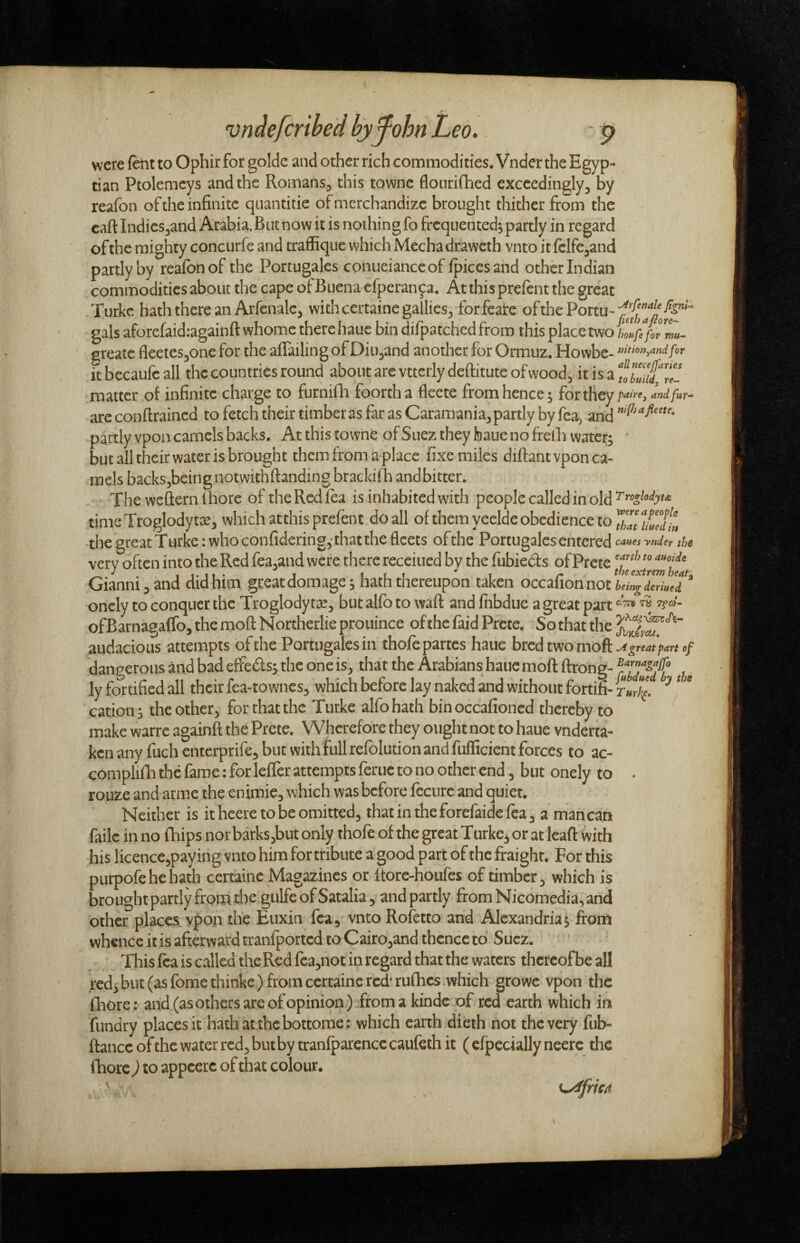 vridefcribed bjfohn Leo. p were ftht to Ophir for golde and other rich commodities. Vnder the Egyp¬ tian Ptolemcys and the Romans^ this towne flourifhed exceedingly^ by reafon of the infinite quantitie of merchandize brought thither from the caft indiesjand Arabia.Biit now it is nothing fo frequented^ partly in regard of the mighty concurfe and traffique which Mecha draweth vnto it ftlfe^and partly by reafon of the Portugales conueianceof fpicesand other Indian commodities about the cape of Buena cfperan^a. At this prefent the great Turke hath there an Arfcnalcj with certaine gallies^ forfeate ofthePortu-^^^^'^^^-^^”^*” gals aforefaid.-againft whome there hauc bin difpatched from this place two iZfeforZu^ greate fleeieSjOne for the aflailing of DiUjand another for Ormuz. Howbe- it becaufc all the countries round about are vttcrly deftitute ofwood, it is a tZutTel matter of infinite charge to furnilTa foorth a fleete from hence; for they p^ire, Indfur^ arc conftrained to fetch their timber as far as Caramania^ partly by fca^ and partly vpon camels backs. At this towne of Suez they feaue no frelh water; but all theirwater is brought them from a place fixe miles diftantvpon ca¬ mels backsjbeingnotwithftanding brackiila and bitter. The weflernlhore of theRcdfta is inhabited with people called in old timeXroglodytae, which atthis prefent do all of them yeelde obedience to the great Turke :whoconfidering,'thatthe fleets ofthe Portugales entered canes ynder thc very often into the Red fea.and were there receiued by the fubieds of Prete Gianni, and did him greacdomage; hath thereupon taken occafionnot4«^<icri«(i “ oncly to conquer the Troglody tat, but alfo to waft and fnbdue a great part ofBarnagaiTo, the moft N ortherlie prouince of the faid Prete. So that the audacious attempts ofthe Portugales in thofe partes haue bred two moft Agreatpart of dangerous and bad effeds; the one is^ that the Arabians haue moft ftrong- ZbTutfb the ly fortified all their fea-townes^ which before lay naked and without fortifi- r»r%. ^ ^ cation; theother, for that the Turke alfo hath binoccafioned thereby to make warre againft the Prete. Wherefore they ought not to haue vnderta- ken any fuch entefprife^ but with full refolution and fufficient forces to ac- complifti the fame: for leffer attempts feme to no other end, but onely to . rouze and arme the enimie, which was before fecurc and quiet. Neither is it heere to be omitted, thatintheforefaidefea, a man can failc in no fhips nor barks,but only thofe of the great Turkey or at Icaft with his licencc,paying vnto him for tribute a good part of the fraight. For this purpofehehath certainc Magazines or Itore-houfes of timber, which is brought partly from Ae gulfc of Satalia y and partly from Nicomedia,and other places V|)on the Euxin fea,'vnto Rofetto and Alexandria; from whence it is afterward tranfported to Cairo,and thence to Suez. This fca is called the Red fca,not in regard that the waters thereof be all red, but (as fomethinke) from certainc red'rufhes which growc vpon the fliore: and (as others are ofopinion ) from a kindc of red earth which in fundry places it hathat thebottome: which earth dieth not the very fub- ftance of the water red, but by tranfparcncc caufeth it ( efpecially neerc the fhorc ) to appcerc of that colour. ^frm