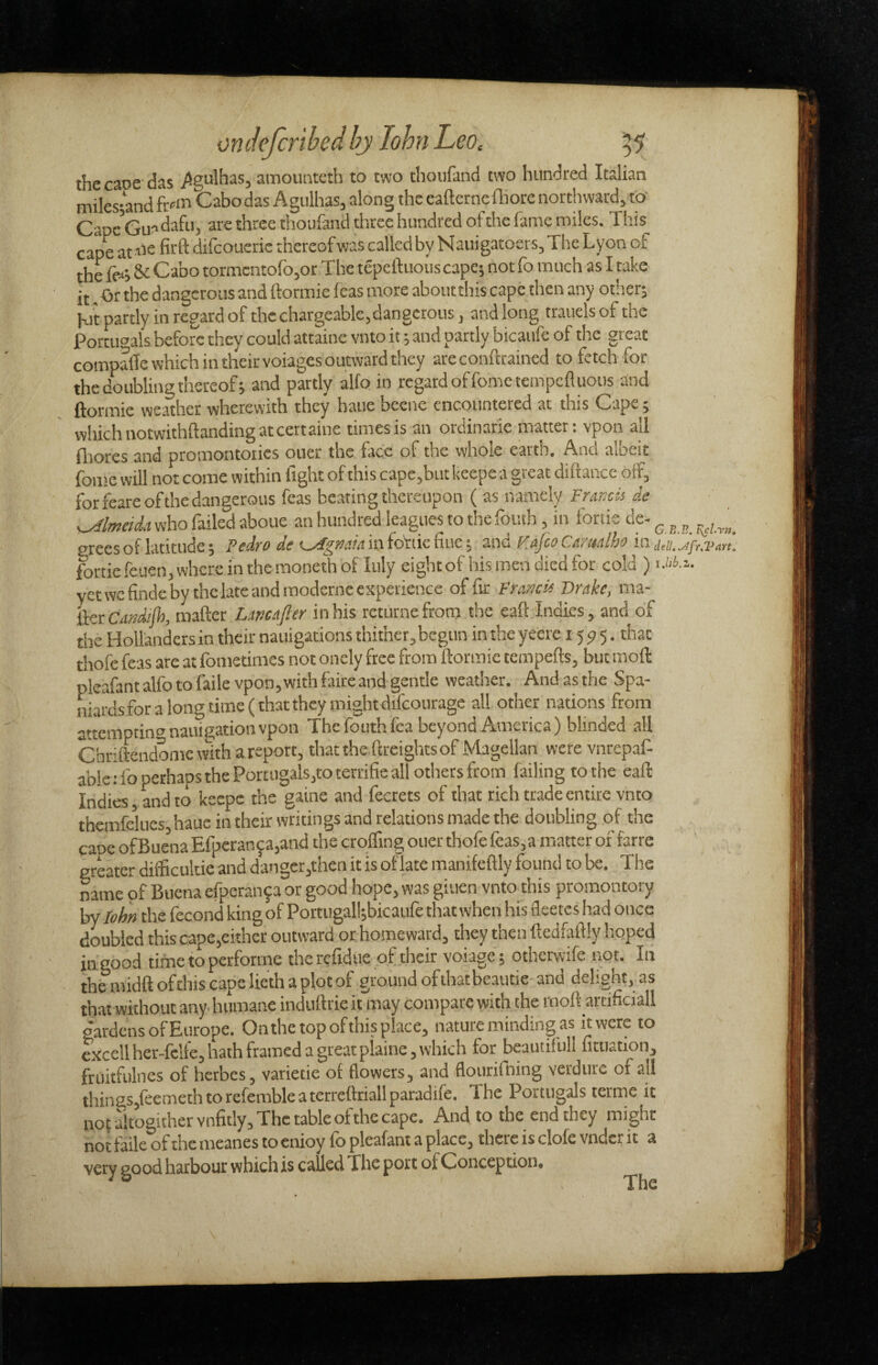 the caoe das ^g^^lhas, amounteth to two thoufand two hundred Italian miles;and ft-'in Cabodas Agulhas, along the eafterneffiorc northward,to' Cape Guadafu, are three thoufand three hundred of the fame miles. This cape at-iis difcoucric thereofwas called by Nauigatoers, The Lyon of the fe-'i Si Cabo tormcntofo,or The tepeftuous capcj not fo much as I take it. Or the dangerous and ftormie feas more about this cape then any other; Kit partly in regard of the chargeable,dangerous, and long trauels of the Poruic’als before they could attaine vnto it; and partly bicaufe of the great compaile which in their voiages outward they areconftrained to fetch for the doubling thereof; and partly alfo in regard of fomciempcfluous and ftormie weSher wherewith they haue becne encountered at this Cape; which notwithftanding at cettaine times is an ordinarie matter, vpon all ilrores and promontories ouer the face of the whole earin. And albeit fome will not come within fight of this cape,but keepe a great diftance off, for feare of the dangerous feas bearing thereupon ( as namely Francis de Almeida who failed aboue an hundred leagues to the foiuh, in fonic de- ^ ^ ^ grees of latitude; Pedro de <^gma infoidcBuc-, znd Fajeo Carttalho in fortiefct!en,whcreinthemonethbf Inly eight of his men died for cold ) sMh.z. yet we finde by the late and moderne experience of fir Francis Drake, ma¬ iler matter Lmafter in his rcturne from the eaft Indies, and of the Hollanders in their natiigations thither, begun in theyeere 1595. that thofe feas are at fometimes not oncly free from ftormie tempefts, but moft pleafantalfotofaile vpon,withfaircand gentle weather. Andasthe Spa- m.ardsforalongtime(th3tthcymightdifcourage all other nations from attempting nauigation vpon Thefouthfea beyond America) blinded all Cbriftendome with a report, that the ftreights of Magellan were vnrepaf- able: fo perhans the Portugals,to terrifie all others from failing to the eaft Indies, and to keepe the gaine and fecrets of that rich trade entire vnto themfekics,haue in their writings and relations made the doubling of the caoe of Buena Efperan^a,and the croffing ouer thofe feas, a matter of farre greater difficultie and d3ngcr,then it is oflatemanifeftly found to be. The mme pf Buena efperanfa or good hope, was giuen vnto this promontory by lohn the fecond king of Portugall;bicaufe that when his fleeces had once doubled this capc,either outward or homeward, they then ftedfaftly hoped in good time to performe the refidue of their voiage; otherwife not. In thfc midft of this cape lieth a plot of ground of that be.autie- and delight, as that without any. humane induftrie it may compare with the moll arcificiall gardens of Europe. Onthe top ofthis place, nature minding as kwere to cxcellher-fclfe, hath framed a great piaine, which for beauiifull fitiiation, friiitfulnes of herbes, varietie ot flowers, and flouriining verdure of all lhin£S,feemethtorefembleaterreftriallparadife. The Portugals terme it no( aitogither vnfitly. The table ofthe cape. And to the end they might not failc of the iiieanes to cnioy fb plcsfant a placc^ there is clofe vndcr it ^ very good harbour which is called The port of Conception, The