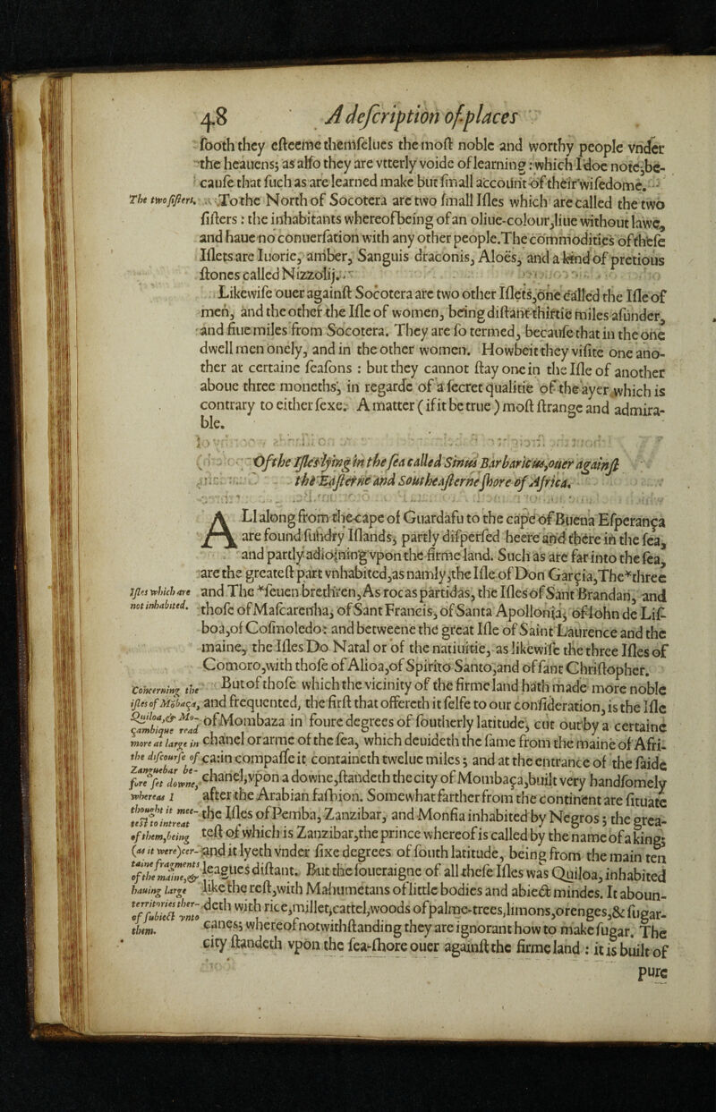 iboth thcy cftccmcthenifelucs theinoft noble and worthy people vnd^ •the hcaiicns; asalfo they arc vtterly voide of learning .-which Idoe no^c^bc- »caufe that fuch as are learned make butlinall accoiiiit-of theirwifedomc. ^ iv.;To^^ Socotcra arc two finall Ifles which are called the two fifters r the inhabitants whereofbeing of an oliiie-colourjliiie without lawc^ and haue no conuerfation with any other people.The commodities‘bfth‘cfc Ifletsareluorie, amberj Sanguis draconis^ Aloes^ anclafeindof pretious ftoncs called Ni22;olij.>;'^ . • . Likewife ouer againft Socotera arc two other Iflets^bhe called the Iflc of mch'^ and the other the Iflc of women^ bdngdifbnt thiftic miles afundcr^ ' and fine miles from Socotera. They are fo termed^ becaufe that in the one dwell men bncly, and in the other women. Howbeit they vifite one ano¬ ther at certaine feafons : but they cannot flay one in thelfleof another aboue three moneths^ in regardc of a fecretqualitie of the aycr.which is contrary to either fexe. A matter (if it be true) moft ftrangc and admira¬ ble. 1 j jf_. J • ; , i . /■'•-Jll- -v' ’ ' •. t>fthe TfleJi'ifmg in the feA called Sinm Barbancm^ouer agatnfi . thfir^flefneandSoutheAjlerne^oreof Ajricat' A LI along from tl-iecapc of Giiardafu to ’the ca'p^e of Buena'Efperanca are found'fuhdry Iflandsj partly difperfed heercafHJttxtre ihthe fca, and partlyadio|nHTg vpon thc'firme land. Such'as arc 4rinto the tea ■arethe greateft part vnhabitedjasnamlyithe Ifle of Don Garcia,Thc'^threc !ji<s»huhare andTlie*feucnbreth'rcn,Asrocaspartidas,thcIfles6fSantBrandari and mtMtttd. - thofe of Malcarcnhaj of Sant Francis, of Santa Apollonfaj of lohn dc Lit boa,of Cofinolcdoi and betweene the great Ifle of Saint Laurence and the maine, thcIflesDo Natal or of the natiiiitie,as likewife the three Ifles of Comoro,with thofe of Alioa,of Spirito Santo,and offant Ghriftopher. Cohommx ‘h ^u^ofthofe whichthc viciiiity of the fimicland hath made morc noblc ijies cfMsb^q^, and frequented, the firft that offercth it felfe to our confideration, is the Iflc fourc degrees of fouthcrly latitude, ciit outtya certaine mm at Urf^t in chancl otarmc of the lea, which dcuideth the fame from the maine of Afri- ^J^^^*/\/ea:incompaflcit, containcthtweluc miles; and at the entrance of theftidc fiTfii chaneliypon adowne,ftandcth the city of Momba9a,biiilt very handfomcly whtrtaa I after the Arabian fafhion. Somewhat farther from the continent are fituatc S/iLT' of Pemba, Zanzibar, and Monfia inhabited by Negros; the grea- ,fthtm,hmg teft pf which is Zanzibar,the prince whereof is called by the name of a kina («and it lyethvndcr fixe degrees of fouth latitude, being from the main tm *cfXfma”t& ^ thcfoucraignc of allthefe Ifles was Quiloa, inhabited haaiaa larp like fhc rclt,with Maflumetans of little bodies and abied mindes. It aboun- tbm. oancsjwhereofnotwithftanding they are ignorant how to makefugar. The city ftandeth vpdnthc fea-ftoreoucr againft the firmcland ; itisbdltof pure