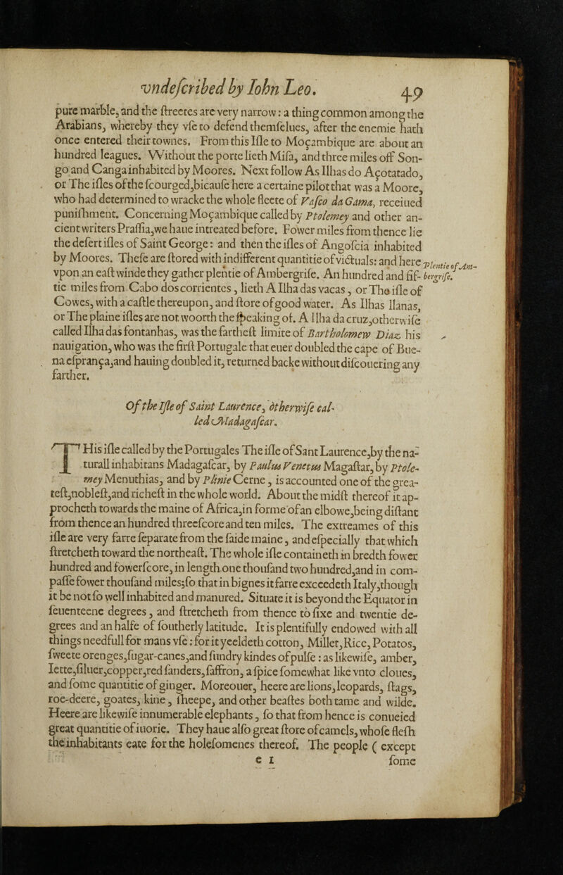 vndefcribed by lohn Leo, Ap pure marble, and the ftrcctcs are very narrow: a thing common among the Arabians, whereby they vfeto defend themfelnes, after thcenemie hath once entered their townes. From this Me to Mozambique are about an hundred leagues. Without the pone lieth Mifa, and three miles off Son- go and Cangainhabited by Moores. Next follow As Ilhas do Apotatado, or The ifles of the fcourged,bicaufe here a certaine pilot that was a Moore, who had determined to wrackc the whole flecte of da Gama, receiued puniiTiment. ConcerningMozambiquecallcdby and other an¬ cient writers Praffiajwe haue intreated before. Power miles from thence lie the defert ifles of Saint George; and then the ifles of Angofeia inhabited by Moores, Thefe are ftored with indifferent quantitie ofviduals: and here . vpon an eatt winde they gather plchtie of Ambergrile. An hundred and fif- ** tic miles from Cabodoscorrientes, lieth A Ilha das vacas, or The Me of Cowes,withacaftlethcreupon,andftore of good water. As Ilhas lianas or The plaine ifles are not woonh the f|)eaking of. A1 lha da cruz,otherwifc called Ilhadas fontanhas, was the fartheft limite of Bartholomew Diaz, his nauigation, who was the firfl Portugale that euer doubled the cape of Bue¬ na cfpranzajand hauing doubled it, returned backe without difeouering any farther. , of theljleof Samt Laurence^ dtherwift caU ledCMadagafcar. THis ifle called by the Portugales The Me of Sant Laurencc,by the na- turall inhabitans Madagafcar, by Pa«/««rc»cr«(Magaftar,by Ptolc- w^Menuthias, and by P/iweCerne, is accounted one of the area- teft,nobleft,and richeft in the whole world. About the midft thereof ft ap- procheth towards the maine of Africa,in forme ofan clbowe,beingdiftant from thence an hundred thrccfcoreand ten miles. The extreames of this ifle are very farre leparate from the laide maine, and efpecially that which ftretcheth toward the northeaft. The whole ifle containeth in bredth fowee hundred and fowerfeore, in length one thoufand two hundred,and in com- palTe fower thoufand milesjfo that in bignes it farre cxccedeth Italy,though it be not fo well inhabited and manured. Situate it is beyond the Equator in feuenteene degrees, and ftretcheth from thence to fixe and twentie de¬ grees and an halfe of foutherly latitude. It is plentifully endowed with all things needfull for tnans vfe: for it yccldeth cotton. Millet, Rice, Potatos, fweete orenges,fugar-cancs,and fundry kindes ofpulfe: as likewife, amber, Iettc,filuer,copper3redfanders,faffi:on,alpiccfomewhat likevnto clones, and fome quantitie of ginger. Moreouer, hcere are lions, leopards, ftags, roe-deere, goates, kine, iheepe, and other beaftes both tame and wildc. Hecre are likewife innumerable elephants, fo that from hence is conueied great quantitie of iuorie. They haue alfo great ftore ofcamels, whofc flefh the inhabitants eate for the holefomenes thereof. The people ( except c I fomc