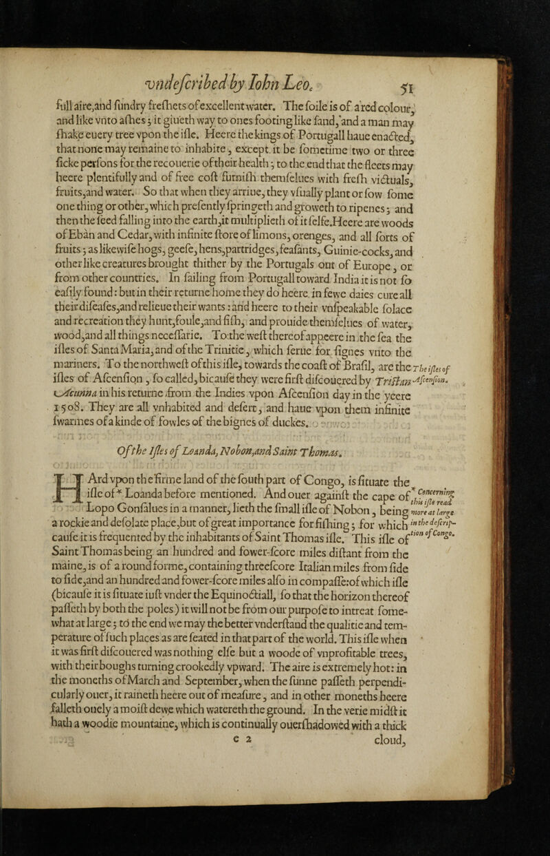 full aire.and fundry frefhets of excellent water. The foile is of a'rcd colour^' and like vnto afhes; it giueth way to ones footing like fandj and a man may fhakc euery tree vpon the iflc. Hecre the kings of Portiigall haue enaded^ thatnonemayremaineto inhabite^ except.it be fomctirae two or three (icke pcrfons for the recoiierie of their health, to the end that the fleets may hecre plentifully and of free cofl furnifli tbemfeliies with frefh viduals^ fruits^and water. So that when they arriue^ they yfually plant or fow fome one thing or other, which prefently fpringeth and groweth to ripencs 5 and then the I'eed falling into the earth,!! miilriplicrh of it felfe.Hcere are woods ofEban and Cedar,with infinite fi:oreoflimons,orenges, and all forts of fruits 3 as like wife hogs, geefe, hens,partridges, feafants, Guinie-cocks, and other like creatures brought thither by the Portugals out of Europe, or from other countries. In failing from Porcugall toward India it is not fo cafily found: but in their rcturnc home they do heere in fewe daies cure all their difeafcs,andrelieiie their wants: and heere to their vnlpeakable folace and recreation they hunt,fouie,and fifh, and prouide themfclucs of water, wood,and all things ncccffarie. Toahe wefl: thereofappeere in >thc fea the illesof Santa Maria, and of the Trinirie,,^ which feme for fignes vnto the mariners. To the northweft of this ifle, towards thecoafl of Brafil, are the ifles of Afcenfiqn, fo called,bicaufe they wcrefirftdifcouered by k^cmnamhisxciumt &om the Indies vpon Afeenfion day in the yeere 1508. They are all vnhabited and deferc, and haue vpon them infinite fwarmesofakindeof fowlesof thebignesof duckes. o Of the Ijles of Lomda^Nohan^andSaim Thomas. H Ard vpon thefinne land of the fbuth part of Congo, isfituate the iflc oT^Loanda before mentioned. Andoucr agaihfl* the cape '• Lopo Gonfaliies in a manner, licth the fmall ifle of Nobon, being 7nrtt a rockie and defolate place,but of great importance for fifliing 3 for whichthe defertp- caufe it is frequented by the inhabitants of Saint Thomas ifle. This ifle of Saint Thomas being an hundred and fower-fcore miles difiant from the maine,is of a round forme, containing threefcore Italian miles from fide to fide,and an hundred and fower-fcore miles alfo in compaflerof which ifle (bicaufe it is fituate iuft vnder the Equinodiall, fo that the horizon thereof pafleth by both the poles) it will not be from our purpofe to intreat fome- what at large 3 to the end we may the better vnderftand the qualitie and tem¬ perature offuch places as are feated in that part of the world. This ifle when * it was firftdifcouercd was nothing elfe but a woodeof vnprofitablc trees, with their boughs turning crookedly vpward. Theaire is extremely hot: in the moncths ofMarch and September, when the funne pafleth perpendi¬ cularly oucr, it raineth heere out of meafure, and in other moneths heere falleth onely a moift dewe which watereth the ground. In the verie midft it hath a woodie mountaine, which is continually ouerlhadowed with a thick c 2 cloud.