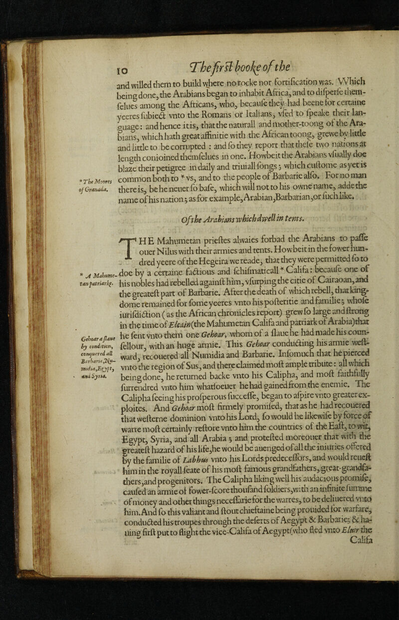* The Mof>res oj Granada, * A Mahume- tanfatriarh^. Gehoarajlaae hy condition^ conquered all BarharteyTfu- TfndiayEiTyjtf andSytta, 10 ^hefir si hoof^ ofithe and willed them to build where no rocke nor fortification was. Which being done, the Arabians began to inhabit Africa, and to difperle them- fellies among the Africans, who, becaiilc they- had becnefor ccrtaine yecresfabied: vnto the Romans or Italians, vfed to fpeakc their lan- <^uage: and hence it is, that the naturaii and motner-tooiig of the Ara¬ bians, which hath great affinitie with the African toong, grewe by little and little to be corrupted : and fo they report that theft two nationsat length conioinedtliemfelues in one. Howbeit the Arabians vfuallydc^ blaze their petigree in daily and triuiall fongs ^ which cuftome as yet is common both to ^ vs, and to the people of Barbaric alft>* For no man there is, be he ncuer ft) baft, which will not to his owne name, adae the name of his nation; as for example, Arabian,Barbarian ,01 iiKhiike4 of \he Arahims which dwell in tents» TH E Mahiimetan prieftes alwaies forbad the Arabians to pafle oner Nilus with their armies and tents. Howbeit in the fow^r hun¬ dred yeerc of the Hegeira we reade, that they were permitted fo to . doe by a certaine fadious and ichifiiiaticall Califa: bcv^auft one of his nobles had rebelled againft him, vfiirping the citie of Cairaoan, and the sreateft part of Barbarie, After the death of which rebell, that king^ dome remained for fomeyeeres vnto hispofteritie and families whole iurifdidion (as the African chronicles report) grew fo large and firong in the time of £/c4/V?(the Ntahumetan Califa and p^itriarkof Arabia)diat he ftnt vnto them one GchoaT, whom of a flaue he had made his conn- ftllour, with an huge armie. This Gehoar conduding hisarmie wefl- ward, recouered all Numidiaand Barbarie. Infomuch that he pierced vnto the region of Sus, and there claimed moff ample tribute. all Widch being done, he returned backe vnto his Calipha, and moft faithfully liirrendred vnto him whatloeuer hehad gained from the enemie. The Calipha feeing his profperous fuccefft, began to afpire vnto greater ex- ploitcs. hnAGehoarmoQ. firmely promiftd, that as he had recouered that wellerne dominion vnto his Lord, fo would he likewift by force of watte moft certainly reftore vnto him the countries of the Eaff, to wit, Egypt, Syria, and all Arabia *, and protefted moreouer that with die greateft hazard of his life,he would be auenged of all the iniuries ofteted by the familie of Lahhui vnto his Lords predcceftors, and would rcueft him in the royall ftate of his moft famous grandfatheis, great-graiK^a- thers,and progenitors. The Calipha liking well his audacious promift, cauftd an armie of fower-fcore thoufand foldiers,with an infinite fuminc of money and other things neceflarie for die warres, to be deliiiered vnto him. And fo this valiant and ftoutchieftaine being prouided for warfare, condu6fed histroupes through the deftrts of Aegypt 6^ Barbaric^ &c liar uin^ firft put to flight the vicc-Califa of Aegypt(who fled vnto Elair the Califa