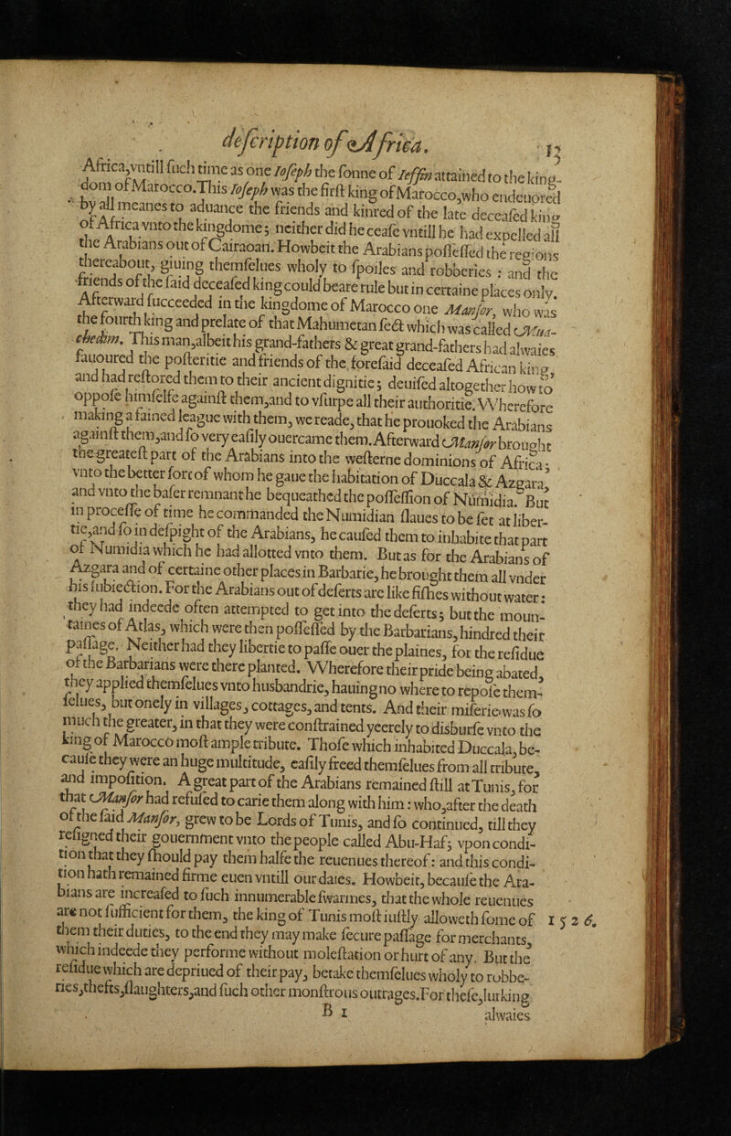 nttained to t!ie Icing- - bvSlT'ofMaroGco,whoendeuorld y Umcanesto aduance the friends and kinredof the late deceafedkino- of Africa vnto the kii^dome; neither did he ceafc vntill he had expelled all the Arabians out of Cairaoan. Howbeit the Arabians pofleffed the ree-Ons thereabout, giuing themfelues wholy to fpoiles and robberies : and the friends of the (aid deceafed king could beare rule but in certaine places only. il'-?L Mahumetan fed which was called (Jl^'ua- cMm. Thsman,albeithis grand-fathers & great grand-fathers had alwaies favoured the pofteritie and friends of thc.forefaid deceafed African kirg and had reftored them to their ancient dignitie; deuifed altogether how to oppofe himfelfe againft them,and to vftirpe all their authoritie. Wherefore makiiigafained league with them, wereade, that he prouoked the Arabians againft themyand fo very eafily ouercame them. Afterward brouaht toegreateft part of the Arabians into the wefterne dominions of Africa • vnto the better fore of whom he gaue the habitation of Duccala & Azeara* and vnto the bafer remnant he bequeathed the poflelTion of Nifinidia ^But inprocefTeoftime he commanded the Numidian flauestobefet atliber- tie,and fo in defpight of the Arabians, he caufed them to inbabite that part of Numidia which he had allotted vnto them. But as for the Arabians of AzMra and of certaine other places in Barbarie,he brought them all vnder bis lubiedfion. For the Arabians out of deferts arc like fifties without water • they had indeede often attempted to get into the deferts; butthe moun- taines of Atlas, which were then polfefled by the Barbarians, hindred their pallage. Neither had they libertie to paffe ouer the plaines, for the refidue of the Barbarians were there planted. Wherefore theirpride being abated, they applied themfelues vnto husbandrie, hauingno where to repolb them- Iclues, butonelyin villages, cottages, and tents. And their miferi&wasfo much the greater, in that they were conftrained yeerely to disburfe vnto the king of Marocco moft ample tribute. Thofe which inhabited Duccala, be- caule they were an huge multitude, eafily freed themfelues from all tribute, ^id impofition. A great part of the Arabians remained ftill at Tunis, for that had refilled to carie them along with him: who,after the death oithei^id Manfor, grew to be Lords of Tunis, andfo continued, till they reugned their gouemment vnto the people called Abu-Haf; vpon condi¬ tion that they fhould pay them halfe the reuenues thereof: and this condi¬ tion hath remained firme euen vntill our dales. Howbeit, becaule the Ara¬ bians are mcreafed tofuch innumerable fivarmes, that the whole reuenues are not fiimcient for them, the king of Tunis moft iuftly alloweth frime of I ‘ t lem their duties, to the end they may make Iccure paftage for merchants which indeede they performe without moleftationorhurtofany, Biitthe refidue vvhich are depriued of their pay, betake themfelues wholy to robbe- riesjthefts,flaughters,and fuch other monftrous outrages.For thefe,!urking ® ^ alwaies