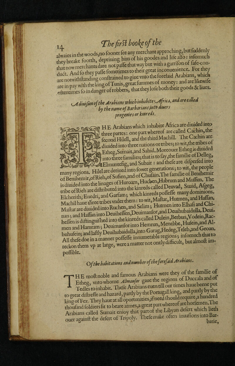 j. ^hefirU bookc of the dliesinthc woods,nofoonerfec any merchantapprochin|butMdcnIy £v keake foorth, depriuing him of his goodes and hfe alfo: mfomuch Snowmerchantsdare notpaffethatw^ 1 “T- And fo they paffe fometimes to their great inconuemence. For th / ofthe Aubms which mhahite ^AfricA, and are called by the ficftfit of Bath fiT ws jWto atucTs pjro^of^ies 01^ HE Arabians which inhabite Africa are Mding ■ ^ three partes: one part whereof are called <^lun,die fecond HUell, and the third Machill. The Cxhm are diuided into three nations or tribes; to wit,the tnbes ot Etheg,SuiTiait,and Sahid. Moreouer Ethegisiiudcd into three families; thatis to (ay,the familic ofDcUeg, ^^W^El™efig,and Subair: andthefeare difperfedmto HiVI are deriued into fower generations; to wit, the TCople many regions. Hilel are deriued in of Benihcmir ofBenihemir,ofRieh,ofSuhen,and HabrumandMufiGro. The “ t‘tR S»id, Afgcg. pf riSnedri^and Garfam; which kinreds poffeCfe many dozens. Elcherith, bnedri, an ^ Maftar, Hutmen, and HalEin. Gar,^ polTible. ' Ofthehabitatmsandnumheroftheforefaid Arabians. n-.HE moft noble and famous Arabians “aof I Ethee vutowhome gaue the regions of Duccala and Tcdlfs to inhabit. Thefe A'^abianseuentillour timeshaucb^neput ,os,o.din,eltcandtamd.pa..lyby.hePonRpUtaa^^ king of Fez. They haue at all oportunities,if need thoufand foldiers fit to bearc armes,a great pxt whereof Arabians called Sumait cnioy that part of the Libyan defert which lieth oueragainft tlicdefert of Tripoly. Thefe make often muafionsmt^ J-