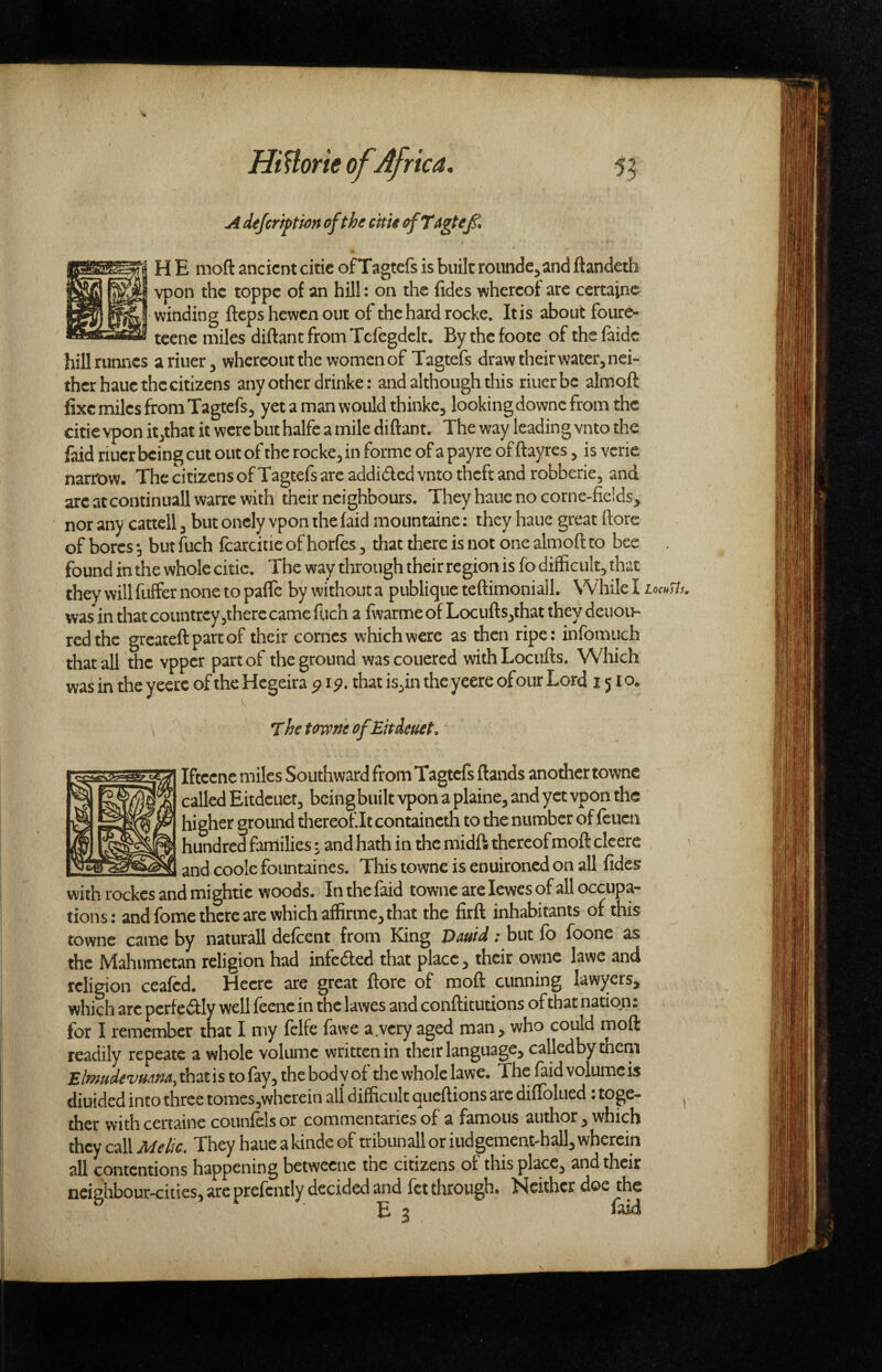 A defcriftion of the erne rfTagteJi I H E moft ancient citic ofTagtefs is built rounde^and ftandeth \ vpon the toppe of an hill: on the fides whereof are certajne I winding fteps hewen out of the hard rocke. It is about foure- KSsSW tcene miles diftantfroniTefegdelt, Bythefoote of thefaidc hillrunncs ariuer^ whereoutthe women of Tagtefs draw their water, nei¬ ther haue the citizens any other drinker and although this riuerbe almoft fixe miles from Tagtefs, yet a man would thinkc, looking downc from the citic vpon it,that it were but halfe a mile diftant. The way leading vnto the faid riuer being cut out of the rocke, in forme of a payre of ftayres, is verie narrow. The citizens ofTagtefs arc addided vnto theft and robberie, and arc at continuall wane with their neighbours. They haue no corne-fieids^ nor any cattell, but onely vpon the faid mountaine: they haue great ftore of bores, but fuch fcarcitie of horfes, that there is not one almoft to bee found in the whole citic. The way through their region is fb difficult, that they will fuffer none to palTc by without a publique teftimoniall. While I locuTis, was in that countrey jtherc came fuch a iwarme of Locufts,that they deuou- redthc greateftpartof their comes which were as then ripe: infomiich that all the vpper part of the ground wascouered withLociifts. Which was in the yeecc of the Hcgeira thatis,intheyeereofoiirLord 1510. The tow At ofEndeuet, Iftcenc miles Southward from Tagtefs ftands another townc called Eitdeuer, being built vpon a plaine, and yet vpon the higher ground thereof It containcth to the number of feiicn h^dred families: and hath in the midft thereof moft clcere and coolc fountaines. This townc is enuironed on all fides with rockes and mightic woods. In the f^d townc are lewes of all occupa¬ tions: and fome there are which affirmc, that the firft inhabitants of this townc came by naturall defeent from King Dmd; but fo foone as the Mahumetan religion had infeded that place, their owne lawe and religion ceafed. Hecrc are great ftore of moft cunning lawyers, which arc perfedly well feenc in the lawes and conftitutions of that nation: for I remember that I my fclfe fawe a.very aged man, who could moft readily repeatc a whole volume written in their language, calledbythem £^W<f'i^»4;94,thatisto fay,thebodyof the whole lawe. The faid volume is diuided into three tomes3whcrein all difficult queftions arc diflblued: toge¬ ther withcertaine counfclsor commentaries of a famous author, which they call Melic, They haue a kinde of tribunall or iudgementffiall, wherein all contentions happening betweeue tne citizens ot this place, and their neighbour-cities, arc prefcntly decided and let through. Neither doe the