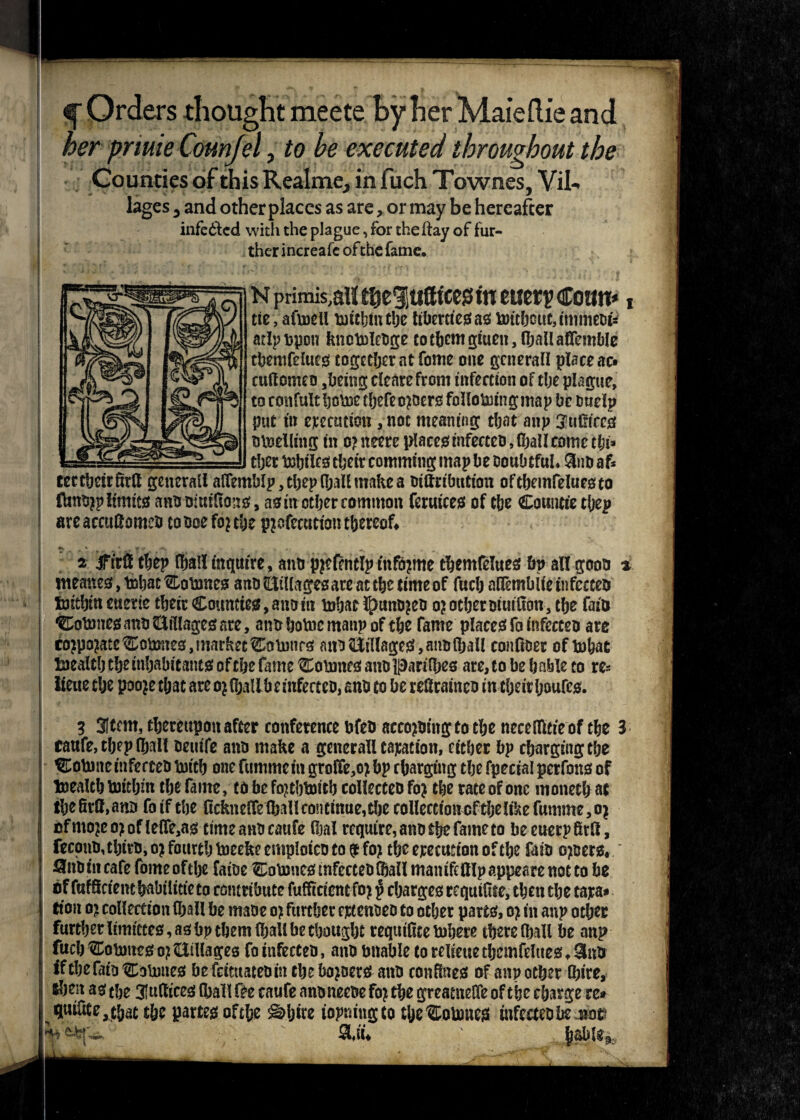 f Orders thought meete By her Maieftie and her pnuie Counfel, to be executed throughout the Counties of this Realme, in fuch Townes, Vil¬ lages , and other places as are, or may be hereafter infected with the plague, for the ftay of fur¬ ther increafc ofthe fame, N primis,aH tfceluff tees in euerp Coon*, tie, afinell lntthintbe libertiesas nritbouUmmeDu atlpt>pon kncMebge totheiwgtuen,fhallairemble tbemfeiues? together at fome one general! place ac» cuftomeo ,being clearefront infection of tlje plague, to confult home t(jefeo?oers folloforingmap be Dtielp put in execution , not meaning that anp 3’ufiices Bloeiling in o? neere places infecteo, (ball come tl)\* tber txsljilcsi tbeir eomming map be Doubtful* 3no af* teetbeirfirft general! alTemblp, tbep CfjalE make a Dittribution oftbemfeluesto ftsnojp limits ano of uifions, as in other common feruices of the Countie thep areaccufiomeo coooefojtbe pjofecutton thereof* ^ ^ ' • yir ■«* • f •: . v m 2 ifiril thep (hallinquire, ano pjefrrielpittfojme tbemfelues bp all gooo * meaneSjtnbatCoinncs anoEillagesareacthe timeof fuch alTemblieinfccteo fentbmeuerte their Counties, ano in inbat l£>unD?eo o? other oiuifion, the fain Cotnnes ano tillages are, ano home manp of the fame places fa infecceo are corporate Cotoes, market CoDonrs ano tillages, ano (hall confioer of lobae taealtlj the inhabitants of the fame Coinnes ano parilhes are, to be h able to res iteue the poo?e that are o? (halibe infecteo, ano to be refirainco in tl;eir Ijoufcs. 3 3Itf m, thereupon after conference ofeo accojoiitg to the neceflltie of the 3 raufe, thep (hall oeuife ano make a generall taxation, either hp chargingthe ^Colnnc infecteo tnitb one fummein grolfe,o?bp charging the fpecial perfons of Inealtb toitbin the fame, to be fojtbtnitb collected fo? the rate of one moneth at tbefirMno foifthe ficknelfelhallcontmue,thecolleetioncfthelikefumme,o^ cfmo?eo?ofle(Te,as timeanocatife (Ijal require,anothefameto beeuerpfitfi, fecono,thiro, o? fourth tneeke emploico to $ fo? the execution of the fairs o?oers*' Qnotncafe fomeofthe faioe Colnucs infecteo (hall manifeftlpappearenotto be of fufSciem habilitie to ccmrihute fufftcient fo? $ charges requifite, then the tara* eion o? collection (ball he made o> further ejetenoeo to other parts, o? in anp other further limittes, as bp them (hall be thought requilite inhere there (hall he anp fuch Comnes o) tillages fo infecteo, ano unable to reliette tbemfelues * 3nd ifthefaioCoinnes he feituateoin the holers ano confines of anp other (hire, &ben as the 3!ufiices (hall fee caufe anoneeoe fo? the greatnelfe of the charge re* qui5te,that the partes of the Sdjire iopningto tfjeCoimies infected be 4*o$ ^ SUi*