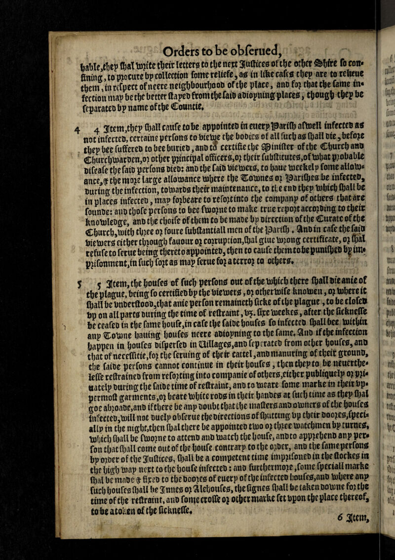 A Orders to be obferued, table thep OjaT tojite their letters to tlje nept Suffices of the other Shire fo eon* fining, to procure bp collection forne relicfe, as fit like caffs tljep are to reteue them, in rtfpect of tteete neighbourhood or the place, a no fo? that the fame in* fection map be the better ffapen fromthe faid adiopning places, though thep be fcparateo bp name of the Countie, 4 4 Stem,thep (hall cattfe tobe appointed in euerpparity aftoell tnfeeteo as not infected, tertaine perfons to bicme the bodies of all fuch as tyail die, befoje thep bee fuffeted to bee buried, and to certifietheSpiniftet of the Church and Cburchvoarnen,o? other principal officers.oj their fubftitutcs.of mhat pjobable dtfeafe the faid perfons died: and the faid biemeta, to hauc mcekelp fome aliom* ance.f the moje large allomance inhere the Coinnes o? parityes be infected, during the infection, tomatds their maintenance, to the end thep mbteh tyail be in places infected, man fojbeare to reftptmeo the companp of others that are foundes and thofe perfons to bee fmojne to make true rcpojt according to their knomleage, and the cboife of them to be mace bp direction of the Curate of the Ch«rch,mith chjee oj foure fufaffantiall men of the parity. and in cafe the fain btetoers cither though fauour o* cowuption,tyal glue m?ong certificate, o? tyal refufe to rerue being thereto appointed, then to cauft them tobe punityed b| im* pjifoument.iu fuel) fojt as map ferue fo? a terro; to others, 5 r Stem, the houfes of fuch perfons out ofthetohich there tyalldieanieof the plague, being fo certifiedbp the biemers, o? otyertoife knomen, o? inhere it tyail be bn&erfiooojtbac anie perfon remainech ficke of the plague, to be cloftfl bp on all parts outing the time of rettraint, b?. fipc ineekes, after the fickneffe be ceafeotn the fame houfe.in cafe the faidchoufts fo infected tyail bee mithfit anpCoiane hauing houfes nccre adiopning to the fame, Sno if the infection happen in houfes oifpetfco in Hillagcs.ann ffpcrated from other houles,and that of neceffitie.fo? the feruing of their cattel,and manuring of their ground, the fatoe perfons cannot continue in their bouffs, then thep to beneuerthe* lelfe reff rained from refitting into companie of others,either publiguclp o? pji* uatelp during the faioe time of reffraint, and to ineare fome markein their bp. perntoff garments ,o? bcate inhite rods in their bandcs at fuel) time as thep tyal goe atyoaoc.ano if there beanp doubt that the matters and omners of die houfes infectcdjinill not ouelp obferue the directions of tyutttng bp their doojes,fpeti* altp in the night,then tyal there be appointed tmo o? tb?ce matebmen bp turnes, b)!)ith tyail be fmojne to attend and match the houfe, anoto apprehend anp per* fon that tyail come out of tbeljoufe contrarp to the ojdcr, and the fameperfons bp o)der of the Suffices, (hall be a competent time inipfifoneo in the fiockcs in the high map nert to the houfe infected: and furthermoje,forne fpcctall marke tyal be made $ Sped to the doojes of euerp of the infected houfes,and mbere anp fuch houfes tyail be Junes o) aieboufes, the fignea tyail be taken nomne fo? the time of the reftratnc, and fomecroffto* other marke fetbpon the place thereof, to be atoken of the fickneffe, o stem.