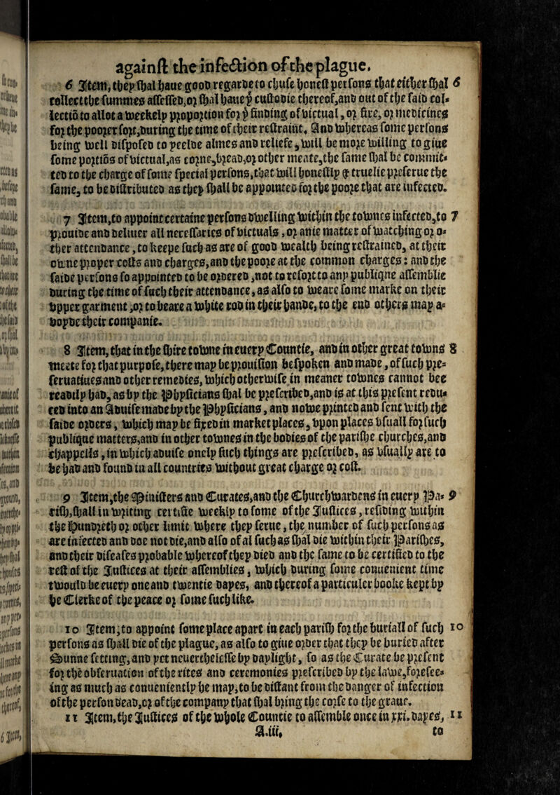 againft the infection of the plague. 6 3It«nt, thepttjal Ijaue gooD rcgatoe to cljufe honed petfons tljntcttTjcr Cjal 6 called the fumrneg aflrflcD.o) ftjnl Ijauep cudoBie tljercof^ano out of tlje faio col* lectio to allot a meekelp pjopojtion fo? £ diming of Pictual, o? fire, oj niemcmcg fo? tlje pooler fo?t,tmring tlje time of tpere reflraint. 3no tohercag fomcperlong being: mcll Bifpofeo topeeloe almes anB reliefe, mill be mo?e milling togiue fome po?ti6s of Dictual,as co?ne3l>?ean,o? other meate,tbe fame fljal be commit* teo to the charge of fsm? fpecialpctfong, that mill honedlp 9 ttueliepjefetuc the fame, to be oidributeo ag thep (ball be appointee fo?the pooje that ate infecteo. 7 Stem,to appointcertatneperfonsBtoeUingtoitbintbetotoncginfccteDjto 7 piotiioc anB Bellucr all neceflartcB of bictualg, o? anie matter of matching o? o« tber attenoance, to Ueepe focb ag are of gooB mcalth being tedrainco, at their omne p?opcr cods ano charges,atiD the pooje at the common charges: anB tlje faiBe perfons fo appomten to be ojoereo ,not torcfojtto anp publiqne affemblie tmring the time of fuel) their attenoance, as alfo to meare fome markc on tljeir bpper garment ,o? to beare a mhite roo in theit Uanoc, to the ens others map a* BopBe their companie. 8 3ltem, that in the Ojfrc tobine rn euerp Counts, ann in other great totem 8 weetefojcbacpurpofe,tberemapbcp;t0uifion befpoken anomaoe,offucbpje3 feruatiuejaianDotbrrremeDte^to^cbotberiMtfe in meaner tobmes cannot bee rcantip ban, as bp tbe pbpfictans (bai be pjefcribeo,anD is at this pjefent rentt* ten into an Qinuife mane bp the phpfieians, ann notoe pjtinten ann fent \ritlj the faine owners, tobicb map be ffjcen in marketplaces, bpon place? bftiall fojiuclj publiqne matter?,ann in other tobmes in tbe booiesof tbe pariflje churches,anu chappeii?,inteljicl; anutfe onelp fitch thing? are pjefertben, a? bfuailp are to fcebas ann founn in all countries toitbout great charge oj colt. 9 3item,the spinifter? ann Curate?,ann the Chutcbbmnen? in eucrp pa* 9 *ifl),ftjall in batting cettiSe meekip to fome of the 3!u(ticcs, refining biithiit thei^unojetboj ocher limit inhere tbep feme, the number of fuch perfon? as are miectco ann noe not nie,ann alfo of al fucha? Ibal Die brichin their partlbes, onn their ntfeafes ppbable thereof thep nien ann tlje fame to be cert tficn to the self nl the Jiudicesat their affemblies, tnljich nuring fome conuenient time tbJoutD be euerp oneann tmentie nape?, anu thereof a parttculcrbooke kept bp be Clerke of the peace o j fome fuch like* 10 Stem,to appoint fomeplace apart in each parif&fcj the buvtallof fuch i perfons a? (ball nte of the plague, as alfo to giue o^oer that thep be budeo after ^unne freeing, ann pet ncuertbefeffe bp napligbt, fo as the Curate be pjcfr tit fojtheobferuation oftbe rites ann ceremonies pjtefcnben bp the la\ne,fo;tefee* ing a? much as conuententlp he map,to beniffant from thenanger of infection of the perfon nean,o? of the companp that fijal tying the coffe to the graur. 11 atem,tbe lattices of the tohole Couutie to affemble once in pd. napes, ** 3Uii. to