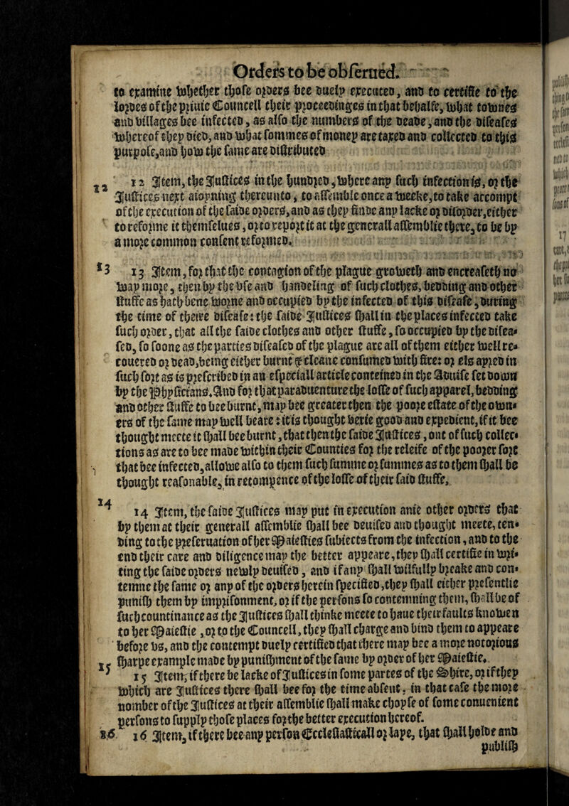 12 Orders to fee obferaed. r to examine toljctljer tljofe opens bee ouelp ejrecuteo, anti to certifie to t&e mm Pillages bee tnfectco, as alfo tije numbers of the oeaoe, ano tJjc oifeafes toljercof tijcp rn'co, ano lubat fommes of monep aretareo ano coltcctco to this pu£pole,ano IjoUi tljc fame are oiffctbuceo x 2 Stem, tbe Suffices in the huno?eo , Inhere anp fuel) infection is, o? tbe Suffices nept aiopniug thereunto, to afftmble once a toeeke,to take arcompt ofche execution of the laioe opers.ano as tljep Sane anp laefte o? oifo?oer,cither to refojme it themfelues, o?to repop it at the gcncrall affemblie there, to be bp a mop common confenc refo?meo, *3 13 Stem, fo? that the contagion of the plague grolneth ano encreafeth no toap mop, then bp the bfe arm hanseling of fuch clothes, beootng ano other ffuffe as bathbenetoope ant> occupies bp the infecteo of this otfeafe, outing the time of theire oifeafeithe fiiioe Suffices (ball iu the places infecteo take fuch oper, that ailthe faioeclothes ano other ttuffe,fooccupieobptheBifea< feo, fo foone as the parties oifeafeo of the plague ate all of them either tocllce* coueteo 0? oeao,bemg either burnt g clcane confumeo mitlj fire: 0? els appn in fuch fop as is pjefcrtbeo ip an efpeciaU article contetneo In the Slouife fet Boom bp the jpbpftctana,9no fo? that paraBuen tore the loIff of fuel? apparel, beooing ano other If uffe to bee burnt, map bee greater then the poo?e efiate of the otun* ers of the fame map uiell faeare ritis thought berie gooo ano etpeoicnt.if it bee thought mccte it lhall beeburnt .that then the faioe Suffices, out of fuch collec* lions as are to bee maoe oritbin their Counties fo? the releife of the poojer fo?e that bee infecteo, allome alfo to them fuch fumme 0? famines as to them (bail be thought rcafonable, in retompence of the Ioffe of their faio ffuffe, 14 14 stem, the faioe Suffices map put fn Attention anie other o?o?rs that bp them at their generail affemblie lhall bee oeuifeo ano thought mccte, ten* Btng to the p?eferuation of her spaiefties fubiects from the infection, ano to the tnothetreare ano Diligence marthe better appeare,theplh‘illcertiffemto?t* ting the faioe o?oers nemlp oeuifeo, ano if anp IbalUsilfullp b?cake ano con* temne the fame 0? anp of the o?oers herein fpenffeD,thep lhall either p?efentlie punilh them bp tmp?ifonmene, 0? if the perfons fo contemning them, fb-'Ilbe of futbcounttnanceas the Suffices ujallthinkcmcete to Ijaite their faults knotuen to her Cpaieffie, 0? to the Councell, the? lhall charge ano Otno them to appeare befo?e bs, ano the contempt onelp certiff co that there map bee a mo?e noto?toas .. fijarpe crample maoe bp punilhment of the fame bp o?oer of her flpaiettie,. ' 15 Stem, if there be la eke ofSufficesiti fome partes of the &> hire, o?tftljep tolpth are Suffices there lhall beefo? the ctmeabfeuc, in that cafe themo?e nomber ofthe Suffices at their affemblie lhall make cljopfe of fome conuentent perfons to fuppip tljofe places fo? the better erecution hereof. 1 16. 16 Stem, if there bee anp perfon Ccclefiafticall 0? lape, that Shall h«i®* ano