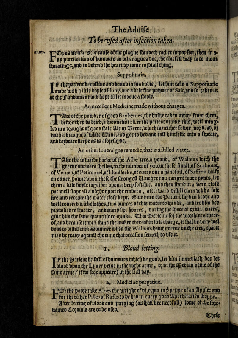 ft VI ThcAduife To be <vfed after infe Elion taken ■ itiues. F©i a# ttrteb jiebr caufc ofcfteplapc ftanbeth rather in popfon, then in a< i -T,.,.... _' np petrifaction of tumour# a# other ague# boe,tbe cbiefeft map i# to mout ftt)eatmp,anD to oefeno the feearc bp tome cojbiaU thing. Suppofirarie. If rtjepatfetttfiecoliiueanobouKOtnljtsbobie, let him take a Suppofiearie mane mitb a Itcle bopleo Hony,ano a iirte fine pomoer of Salt,anb fo taken tit at tl;e jf unbament anb kept till tc mooue a ftooie. An excellent Medicine made without charges. T9ke oftbepotober of gcob B?yberries5tbe tufke taken aboap from them, befo>e tbcp beb?ieb,a fpoonefuii: let tbepatientbjmke this, toel! ming* leo ina tyaugbt of goob dale aie o? 15eere,ml)tcbw neither fcm?e no? bran,#* tomb a bought of mbite 2£tme,anfc goe to beb ano cafi himfelfe into a fmeate, anb fojbearefleepe a# t$ afojefapbe. An other foueraigne remedie,that is aftilled water. Take the tntoarbebarkeoftbe A(he tree,a potmb, of Walnuts toitb tic greetteotittoarb (belies,to the number of 50.cuttbefe fmali,of Scabious, of Veiuen,of Petimorel,of HoufleckcjOf euerp one a bandful!, of Saffron baifc an ounce,potojebpon tbefe tbefirongefi Slncger pou can get foure ppnts,!et tbem a ittlebople together bpon a berpfoft fire, anotbenttanbina berp clofc pot meUfiopt ail a night bpon the embers, aftermath biftiUtbcrnmitha foft fire,anb recetue the boater clofe kept* 0me bnto the patien t lapb in bebpe anu mell couereb rnitb tlotbe#,ttoo ounces or this mater to b?tnke, anb let him hec p^ottokebtoftoeate, anbenetpOjft boures, buringthefpaceofppliu.! o ires* gtue him the fame quancme to b?inke. ®bt# cpcbtctne fc? the mo?tbinc# there* of,anb hecaufe it mil! fi anb the maker thereof in 1 trie charge, it Ibal be nerp met bone tobifiili it in Sommer mben the Walnuts hang greene onthe tree, * map he reabp againfi the time that occafion ferueth to bfe it. jBlond letting. J f the patient be full of humours mbicb he goob,(et hfmjmmebiatlp bee let ^Jbloob bpoiuhe Ipuer peine m the right arme, o? in the $©eoian beine^f tb* fame arme (if no fo?e appeare) m the fitfi bap. , r / 3. Medicine purgatiue. F©j tfie paoje tafee Aloes t!ie Might ofDUymt in f pappeofan Applet an# fo? tijertrljer Piiles of Rufus to be pan in currv gooo 3p<it!)craric0 (Iioppe* Sfter letting; of Mood ano purging (aa fljall bet nctMull) tome oftbefoje* narneb ^Doibial# are to be bfeb* Cbefe Diaccf (mtatt folio! blaoO m i tWo1 mtic Wi m m m t- thfi tali; tniii N iitiii Hi|ji