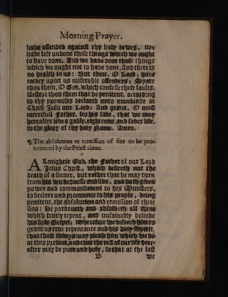 habe olended againſt thy holy lawes, be: habe lett undone thole things which we ought to have Dome, Ind we babs done thole things which we ought not to have done, And there is no health in us: But thou, D Lord, have merey upon us miferable ofenvers; Spare thou them, O God, which confelle their faults; Neſtoꝛe thou them that be penitent, actoꝛding Chik Jelu our Loews And grant, O moſt mercikull Father, tos his fake, that we mar herealter libe a godlp, tighteous and ober fife, to the gloꝛzy of thp holy Mame. Amen. q The ab olution er remiffion of fins to be pro- nounced by the Pric alone. Umightie od, the Father ol our Loꝛd Jeſus Chꝛiſt, which delireth not the death of a inner, but rather that he map turn frombis wickeducie and ina, and hath given power aud commandment to his Mlnitterz. to declare and pꝛonounce to his people, being penitent, the abſolution and remiſſion of their fins: He pardoneth and abldibeth all them which truely repent, and unkainedlp beleeve his bole Sotpei; heretoze we beleech him to grant us true repentance and his Holy Spirit, chat thale things map pieale him which We do : at this pꝛelent, and that the vet ot our lie here⸗ alter map be een, „ lothat at the vr ¢