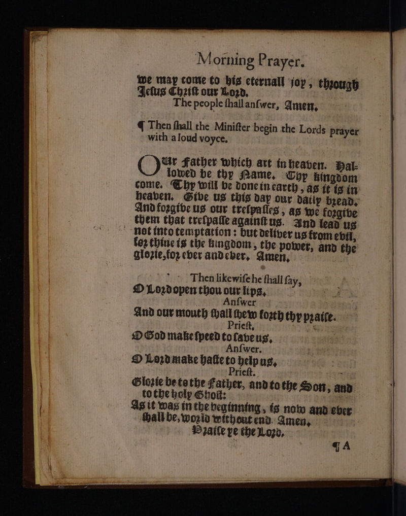 we may come to bis eternal joy, through Jelus Chꝛiſt our Loꝛd. The people ſhall anſwer, Amen. q Then hall the Miniſter b gin the Lords prayer with aloud voyce. | | : ON Father which art in heaven. Hal⸗ lowed be thy Name. Typ kingdom come. Thy will be done in earth, as it is in heaven. Give us this dap our datiy bread, And forgibe us our treſpaſſes, as we foꝛgive them that trelpaſſe againſt us. And lead us not into temptation: but deliver us from evil, for thine is the kingdom, the power, and the glozie, fo ever andeber. Amen. 3 Cio 2 3 Then likewiſe he fhall ſay, O Loꝛdopen thou our lip. Anſwer And our mouth wan 125 toꝛth thy pꝛaiſe. Tlelt. 1 W N O God make ſpeed to cave us. Anſwer. O Loꝛd make haſte to heip us. . Prieſt. ite Glozie be to the Father, and to the Son „ And to the holy Shoſt:: | 1 As it was in the beginning, is now and eber chall be, world withent end amen. Palle pe the Loꝛd.