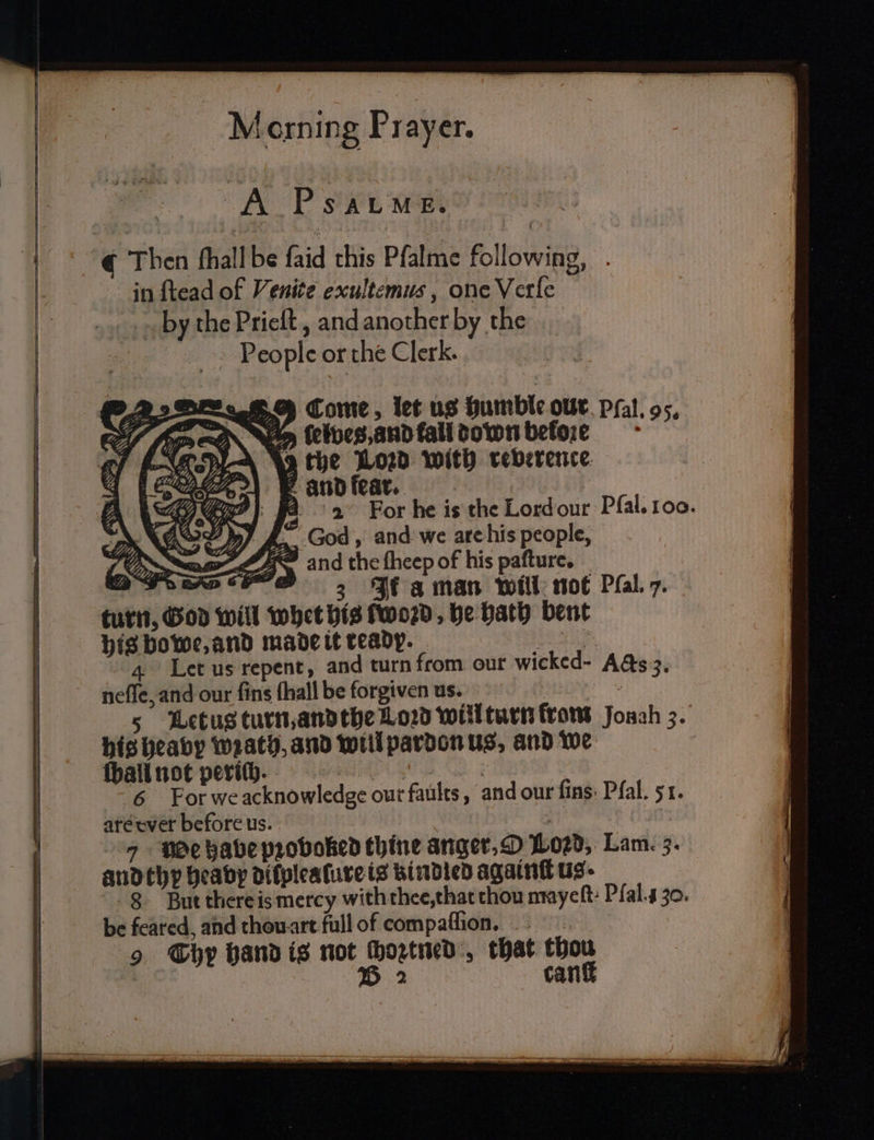 A PSALME. Then ſhall be ſaid this Pfalme following, in ſtead of Venite exultemus, one Verſe by the Prieſt, and another by the People or the Clerk. Come, let us humble our Pſal. 95. am ſelves, and tall down beloꝛ:ꝛe the Lord with reverence and fear. 4 Let us repent, and turn from our wicked- Aas 3. neſſe, and our ſins ſhall be forgiven us. s Letus turn, and the Loꝛd will turn from Jonah 3. ſball not perich. 6 For we acknowledge our faults, and our fins: Pfal. 51. are cver before us. ; 9 $e babe proboked thine anger, O Lozd, Lam. 3. and thy beaby dilplealure is bindled againſt us. 8 But there is mercy with thee, that thou mayeſt. Pſal. 30. be feared, and thou art full of compaſſion. 9 Chy hand is not hogtied, that thou 5 2 canſt
