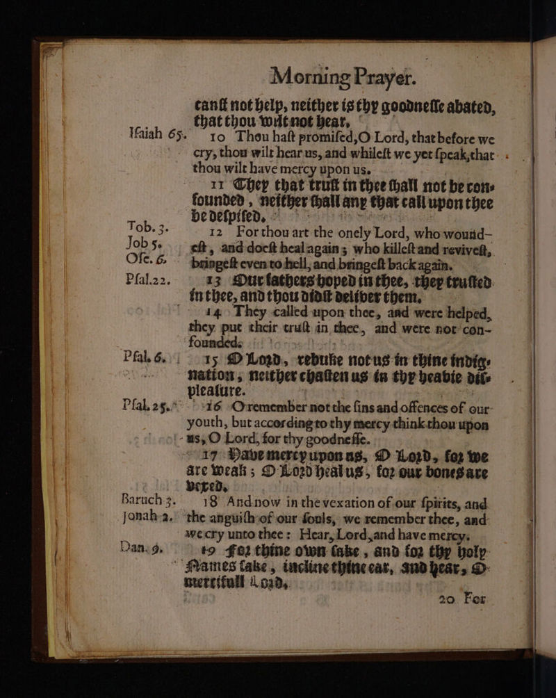 Morning Prayer. tanſt not help, neither is thy goodneſlſe abated, that thou wut not hear, 10 Thou haſt promiſed, O Lord, that before we cry, thou wilt hear us, and whileft we yet ſpeak that 11 Chey that trutt in thee hall not be cons Tob. 3. Job 5. Ofe. 6. Pſal. 2 2. 12 For thou art the onely Lord, who wound eft, and doeſt heal again; who killeſt and reviveſt, bringeſt even to hell, and bringeſt back S 13 MPurlathers hoped in thee, they truſted Pfal. 6. 14 They called upon thee, and were helped, they put their truſt in thee, and were not con- 15 O Lord, rebuke not us in thine indigs plealure. 1 955 16 O remember not the fins and offences of our youth, but according to thy mercy think thou upon Baruch 3. Jonah 2. 17 Have mercy upon us, O Lord, for we are weak; D020 healus, fo2 our bones are vexed. ie | 18 And now in the vexation of our ſpirits, and Dan. 9. to Foz thine own take , and fo2 thy holy mercifuli l 028, ; 20 For