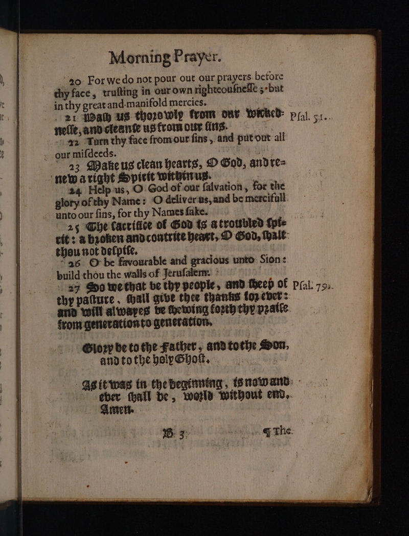 20 For we do not pour out our prayers before thy face, truſting in our own righteouſneſſe 3 · but in thy great and manifold mercies 1 21 Bah Us thoze wip from dar wicked pal. 51. nelle, and cleante us from dur ins. 1 22 Turn thy face from our ſins, and put out all our miſdeeds. ae 23 Make us clean hearts, O God, andre= newaright Spirit withinus. 24 Help us, O God of our ſalvation, for the glory of thy Name: O dtliver us, and be meroifull ‘unto our fins, for thy Names fake. ! : 25 Che taccifice of God is a troubled {pte tit: a broken and contrite heart, O God, wall thou not defptte, 36 O be favourable and gracious unto: Sion: build thou the walls of Jeruſalem. i 27 So we that be thy people, and ſheeß of pfal. 79. thy patture , all give thee thanks log ever: and will alwapes be ſbewing koꝛth thy pꝛaile from generation to generation. Gloꝛp be to the Father, and tothe Hon, and to the holy Ghoſt. As it was in the deginning is nawand Ae be, wonld without end.