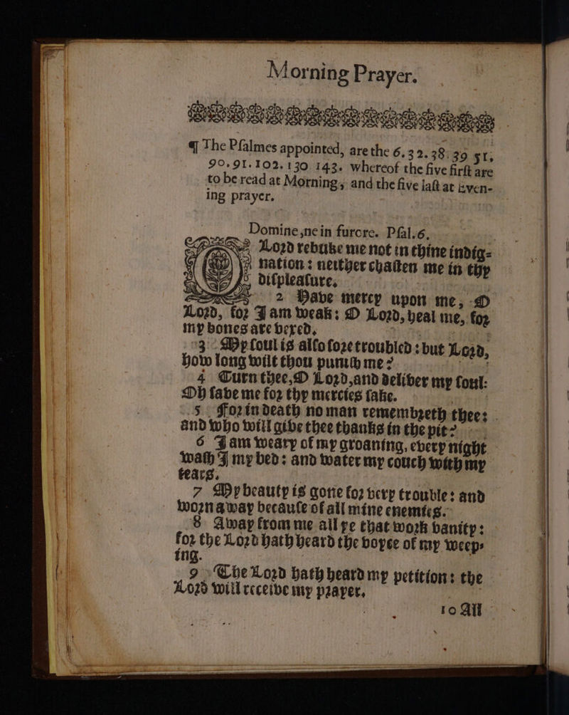 8 rs . Od. ae 8 an Meri We ee 7 eee The Pſalmes appointed, are the 6. 3 2.38: 39 51 ö 90.91. 102. 130 143. whereof the five firſt are to be read at Morning, and the five lah at Even- ing prayer. Wont: Miya bine indig⸗ of (a) 0 n me in thy &amp; diſpieaſure. 2 475 E12 Have mercy upon me, 0 ko: Jam weak: O Loꝛd, heal me, fo2 mp bones are vexed. 50268 : 3 De loulis allo ſoꝛe troubled: but Lord, how long wilt thou pummmes 4 Turn thee. W Lord, and deliver my font: Oh ſave me foꝛ thy mercies ſake. re ei Fon in death no man remembzeth thee: and who will give thee thanks in the nie: 6 Jam weary of my groaning, every night wath I my bed: and water my couch with my tears. | 5 7 My beauty is gone loꝛ verp trouble: and woꝛn away becaule of all mine enemies. 5 8 Gwap from me all re that work vanitp: for the Loꝛd hath heard the voyte of my weep ing. The Loꝛd hath heard my petition: the A028 will receive my pꝛaper. i i . 10