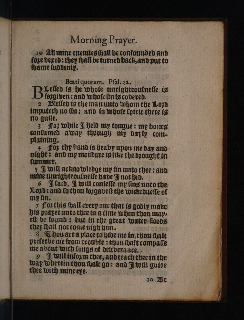 10 All mine enemies chall be confounded and fore vexed: they hall be turned back, and put to ſhame ſuddenly. : ; | Beati quorum. Pſal. 22. a 5 is he whole unrighteoufneſſe is foꝛgiven: and whole lin is covered. 2 Bleſſed is the man unto whom the L023 imputeth no lin: and in whole ſpirit there is no guile. | 3 F02 while J held my tongue: my bones conſumed awap thꝛough mp daplp com⸗ plaining. ene | 4 Fox thy hand is heavy upon me day and: night: and my moiſture is like the dꝛought in lummer. } J will acknowledge my fin unto thee: and mine Unrighteoufnelle have J not hid. 6 Ikaid. J will conleſſe my fins unto the 1 ànd lo thou fozgavet the wickedneſle of my ſin. 7 Foꝛ this hall every one that is godly make his pꝛaper unto thee in a time when thon map: elt be found: but in the great water floods they ſhall not come nigh him. 8 Chou art a place to hide me in, thou halt preferbe me from trouble: thou ſhaft compatle me about with fongs of deliverance. 9 FZ will inkozm thee, and teach thee in the Way wherein thou halt go: and J will guide thee with mine epe. 10 Be