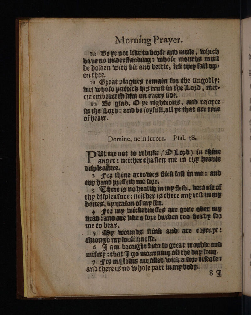 10 Be xe not like to hoꝛſe and mule, which be ee with bit and bꝛidle, let they fall up: on thee. 5 rt Great plagues remain fos the ungodly: cie embꝛaceth him on every ide. in the Lord: and be jop full, all pe that are true ok heart. | Sai te anger: neither chaſten me in thy heavie Dilplealuxe. 271 2 Foz thine arrowes Hick kaſt in me: and top hand pꝛeſſeth me fore, . 3 There is no healch in my floß, becaufg at thp dilplealure: neither is there any reſt in mx bones. by realon ol my lin. Pe . 4 Foz my wickedneſles are gone ober my head ? and ate like a fore burden too hea by fo2 me to bear. 1 90 5 My wounds ſtink and are cosrupt: though mploalichnelke. a 6 J am bꝛought into fo great troubie and milerp: that ge monrning ait the dap long. 7 Fon my laing are filled with. a lone difeate: and there is no whole part inmx boop. 8 4