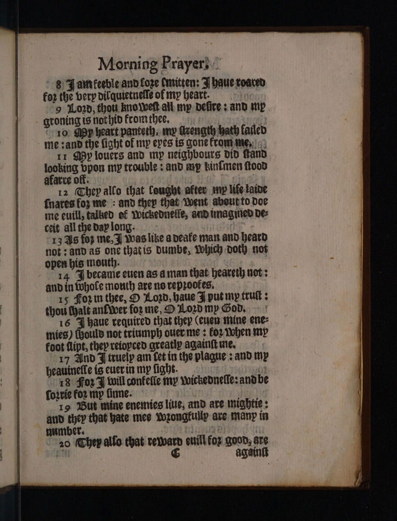 8 Jam keeble and fore mitten: J haue roared for the very dil quietnelle of my heark. 9 Lozd, thou kno weſt all my deſſte: and mr groning is not hid kromthes. 13 10 My heart panteth, my ſtrength hath failed me: and the fight of my eyes is gone krom me. 11 My louers and my neighbours did ſtand looking bpon my trouble: and my kinſmen food akarre oft. ie sae e ene 12 They allo that lought after my life laine ſnares ſoʒ me and they that went about to doe me euill, talked of Wickednelſe, and imagined de⸗ ceit all the day long. e 13 Js foz me, J Was like a deake man and heard not: and as one that is dumbe, Which doth not open his mouth. Set 14 J became even as a man that heareth not: and in whole mouth are no repꝛookes. 15 Foz in thee, O Lozd, haue I put my truſt: thou halt an wer foꝛ me, D Loꝛd my God. 16 J haue required that they (euen mine ene⸗ mies) (ould not triumph ouer me: koꝛ when my foot flipt, they reioyced greatiy againſt me. 17 And J truelp am Cet in the plague: and my heauinelle is euer in my ſight. 203 18 Foz J will conkelle my wickedneſſe: and be ſoꝛrie koꝛ mp inne. 1 40 19 But mine enemies liue, and are mightie: and they that hate mee wꝛongkully are many in number. Ming bi 20 They allo that reward euill fop good. gre a C again