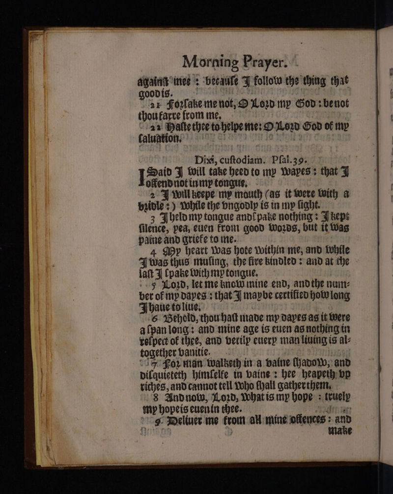 —— nee: becaule F follow the ching that ood is | 15 21 Fonlabe me not; O0 my God: be not thou farce from me. 22 Halte thee to helpe m nero 0 God of my caluation. 1075 Dixi, euſtodiamt Phat 3 9. fos J will take Heed to my wapes that 7 ollend not in my tongue. 2 J woll keepe my mouth (as it were with a pride: While the vngodly is in my fight. 3 Jheld my tongue ano{pake nothing: Jbept filence, pea, euen krom good Words, but it Was paine and grieke to me. My heart was hote within me, and bohile J was thus muſing, the lire kindled: and at che late en een, 5 Loꝛd, let me know mine end, and the num⸗ ber of my daes: that J maybe certified how long IJhaue to liue. 6 Behold, thou halt made my dayes as it were a ſpan long: and mine age is euen as nothing in velpect of thee, and verily euery man liuing is ale together vanitie. 5 For man waltzeth in a valne ſhadow, and dilquieteth himſelfe in vaine: hee heapeih bp riches, and cannot tell who chall gatherthem. 8 And now, Loꝛd, ohat is my hope (vuelp my hopeis euen in thee. 0 9. Deliuer me rom all mine offences : aD