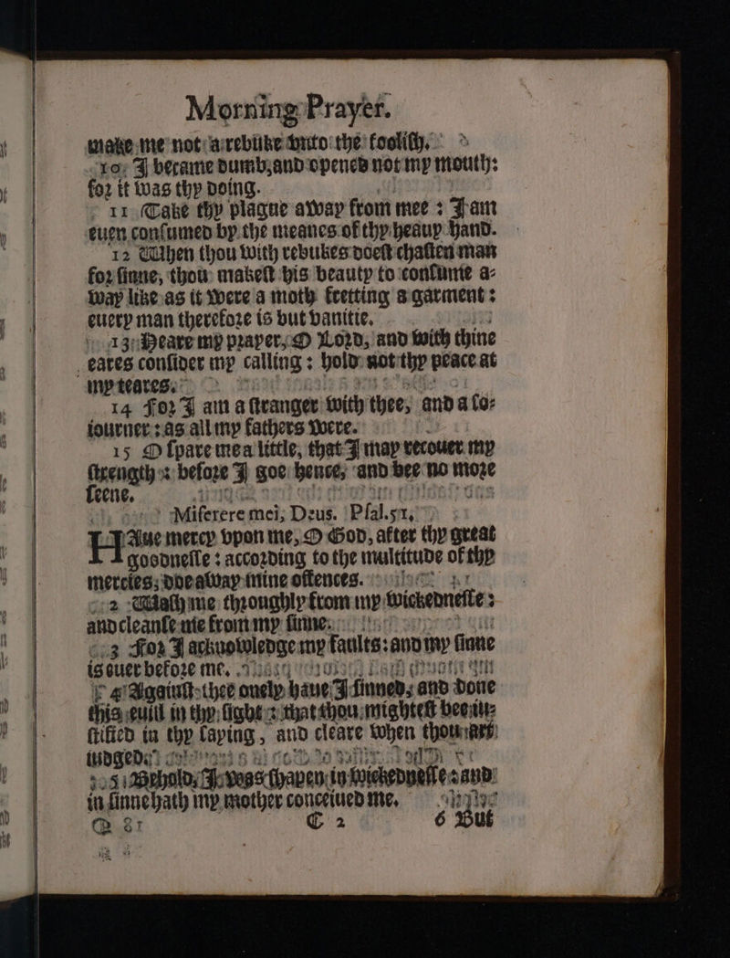10% J became dumb, and opened not my mouth fo2 it Was thy doing. 11 Cake thy plague away from mee: 4 am 12 Chiben thou with rebubes doeſt chalten man for ſinne, thou makeſt his beauty to confine a⸗ way lite as it were a moth fretting a garment: euery man therefore is but vanitie. 13 Meaxe mp pꝛaper, O Loꝛd, and with thine 14 Foz J am a ſtranger with thee, and aos iourner: as all my fathers Were. 0 15 O ſpare mea little, that I may retouer my ſtrength : beloze J goe hence, and bee no — A! : Miferere mei; Deus. Pia 51. Hau mercy vpon me, O God, alter thy great goodneſle: according to the multitude of thp mercies doe ada mine oſtence. 2 Mach me throughly krom my wicbedneite; : anpcleante me from my finne: 3 Foz J acknowledge my faults: ano my fone 6 ouee bekoze me. 0 4 Agginſt thee ously haue J ünned⸗ pats bore his cull in thy fights that thou mightetz bes iu⸗ ſtilied in che Taping 5 and cleate N bre lüdged . 204 Aude A boss wave. in wedelt san: in ünnehath my mother conceiued me.