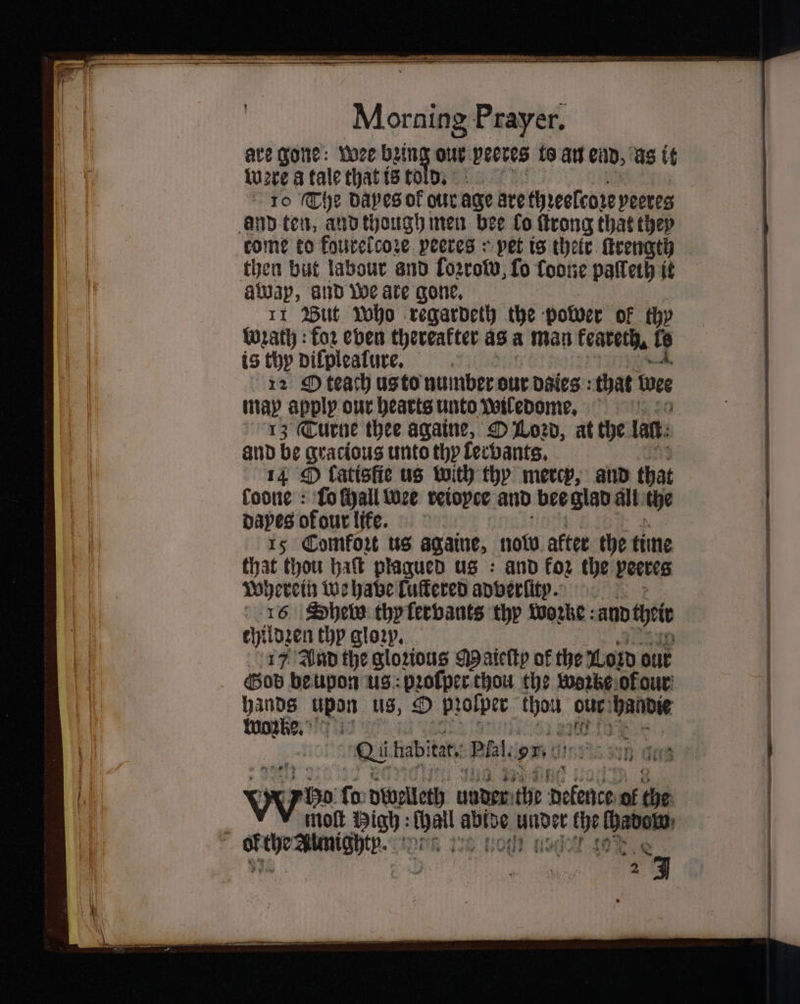 are gone: wee bein out peeres to an end, as it were a tale that ts to bi 10 The dapes of our age are thꝛeelcoze peeres then but labour and lozrow, fo foone paleth it away, and We ate gone. 11 Mut Who regardeth the poboer of thy Wrath : koꝛ eben thereafter as a man keaterh. b is thy dilplealure. 12 O teach usto number our daes that e map apply our hearts unto wiledome. and be gracious unto thy lervants. 14 fatisfie us with thy mercy, and that foone : fo chall wee reiopce and bee glad all the paves of our life. 15 Comfort us againe, now alter the time that thou hat plagued us : and for the peeves Wherein we have Cuffered adverſit̃ꝛ. 16 Sheb thy lervants thy wozke and tei childzen thy gloꝛy. 17 And the glorious M aieſty of the wor out God beupon us: profperthou the worbe of our hands upon us, O pꝛolper sage our ‘bande Works, ° 4 be 2: 10 2 hab! tat, Plal. . n gas yy fo: dwelleth 1 the 9 ol che molt High: ot ig 25 . vie ag 27