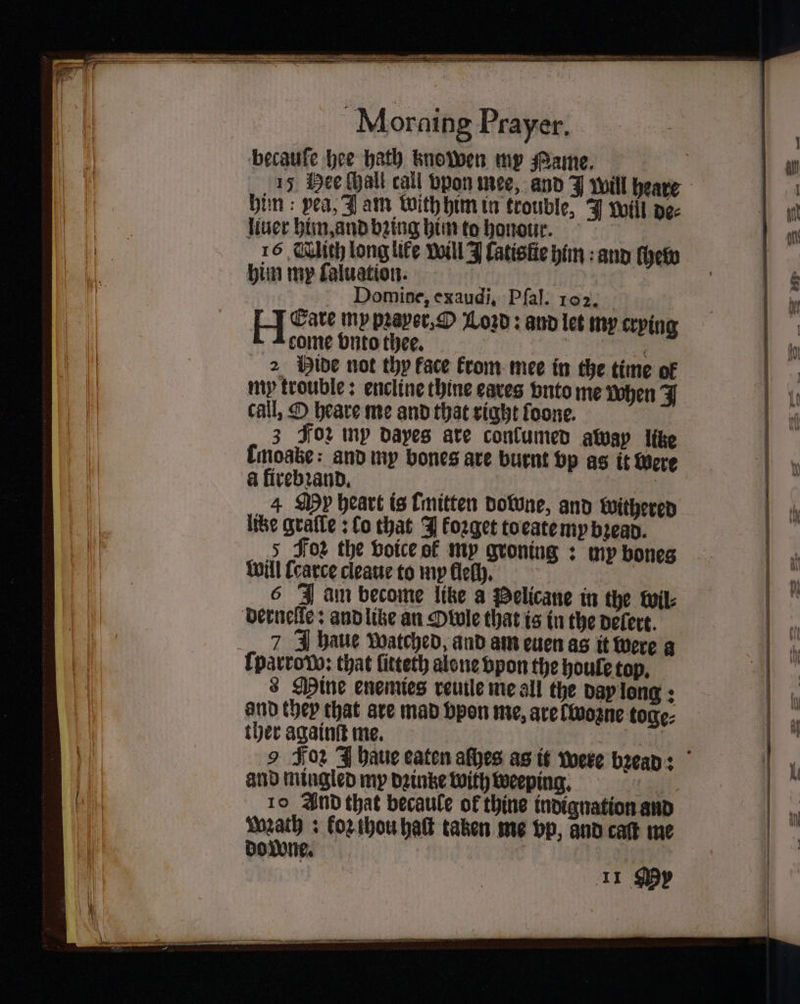 becaufe hee hath knowen my ame. bin : pea, Jam with him in trouble, J Will de⸗ fiver him, and being him to honour. 16 lich longlife will J Catistie him: and thew him my ſaluation. 75 Domize, exaudi. Pfal. 102. LI Cave my pꝛaver, O Loꝛd: and let my crying come vnto thee. | | aye! 2 Hide not thy face krom mee in the time of my trouble: encline thine eaves vnto me when J call, O heare me and that right foone. 3 Foꝛ np dayes ate conlumed awap like tmoae: and my bones are burnt vp as it Were a firebꝛand. ay 4 My heart is [mitten downe, and withered lite gralſe: co that J koꝛget to eate my bꝛead. 5 Foz the voice of my groning: my bones Will ſcarce cleaue to my lleſh. 6 J am become litze a Pelicane in the wil⸗ dernelle: and like an Owle that is in the delert. 7 J haue watched, and am euen as it were a {parrovo: that ſitteth alone vpon the houle top. 8 Mine enemies reuile me all the day long: and they that are mad vpon me, are (Wozne toge⸗ ther againſt me. en and mingled my dꝛintze with weeping. 41. 10 And that becaule of thine indignation and math: koz thou hat taken me vp, and caſt me do wne. if 11 My