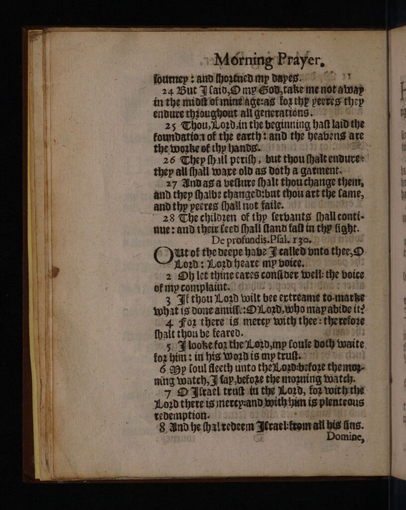 ſournep: and fyortncd my Dapes. 24 But J laid, O my God take me not away in the midſt ol mine ageꝛas ko thy peeres th 2 endure thꝛoughout all generations. 25 Thou, Lord, in the beginning hab laid the koundation of 5 earth: and the heavens are the woꝛke of thy hands. Re 26 They ſhall periſh, but thou ſhalt endure : they all (hall ware old as Doth a garment. 27 And ag a veſture (halt thou change them. and they ſhalbe changed: but thou art the lame. and thy pecres (hail not fatle. 28 The chilozen of thy ſervants ſhall conti · nue: and their leed ſhall ſtand fal in thy light. De profundis.Pfal. 130. (yur of the deepe habe J called vnto the, O Loꝛd: Loꝛd heare my voice. 2 Oh let thine cares conliver well the voice ok my complaint. 3 If thou Lord wilt bee extreame to. marke iphat is done amiſſe:ꝙ L oꝛd, who may abide it? 4 Foz there is mevep with thee: thetefoze ſhalt thou be feared.. 5 Jlooke foz the Lozd, my loule doth waite for him: in his Woꝛd is my truſt. 6 My foul fleeth unto the Lozdebekoze themoz⸗ ning Watch, J tap betoze the mozning watch. 7 OO Jirgel truſt in the Loꝛd, for with the howd there is nevcy-and.with him is plenteous redemption. omine,