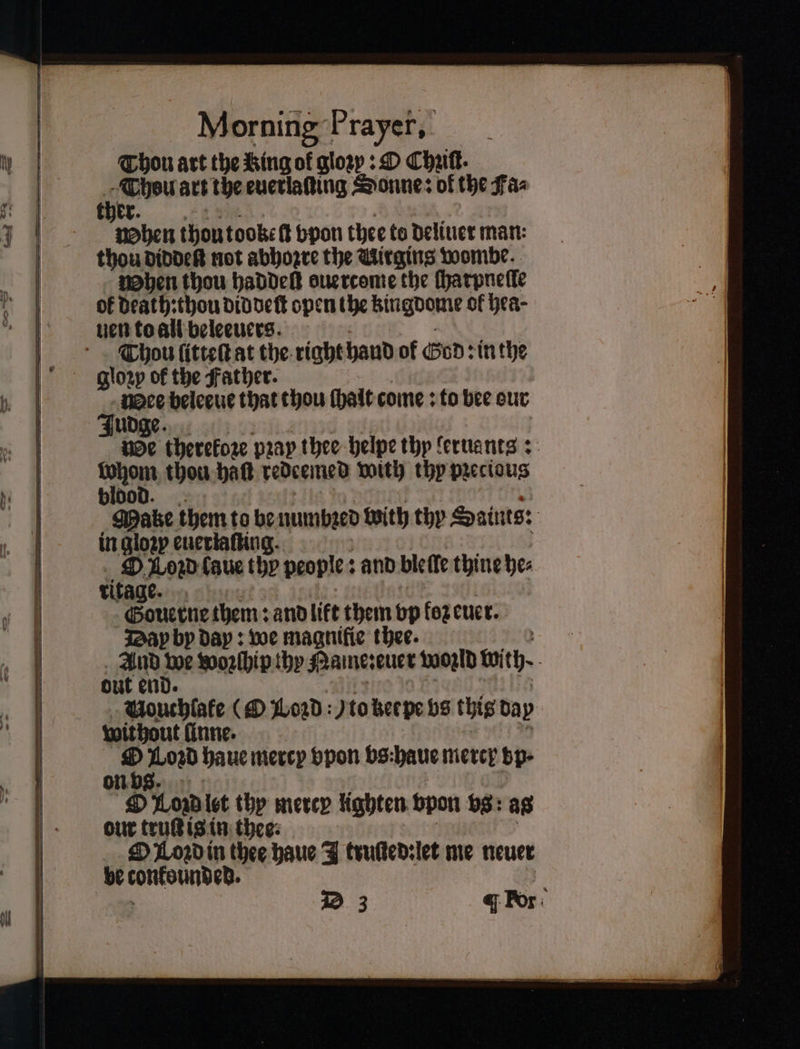 Thou art the King of gloꝛy: O Chak. Thou art the euerlaſting Sonne: of the Fa⸗ ther. When thoutooket bpon thee to deliuer man: thou diddeſt not abhozre the Uirgins wombe. When thou haddeſt ouercome the ſharpneſle of death: thou did deſt open the Bingoome of hea- uen to all beleeuers. Thou ſitteſt at the right hand of God: in the gloꝛy of the Father. Wee beleeue that thou ſhalt come: to bee our Judge. we therefore pray thee helpe thy leruants: 17805 thou batt redeemed with thy pꝛecious bloo Mae them to be numbꝛed with thy Saints: in gloꝛy euerlaſting. O Load laue 105 people: : and bleſle thine he⸗ ritage. Gouerne them: and lift them vp oz euer. Dap by dap: we magnifie thee. 17200 we woꝛſhip thy Nane: euer woꝛld ith. out end Vouchlake (O Lord: to zer pe vs this day without finne. . Zan haue mercy vpon bs:haue niercy bp- n LOR let thy merep lighten vpon bs: ag our truſt is in thee: Ol oꝛd in thee haue J truſted:let me neuer be tonksunded.