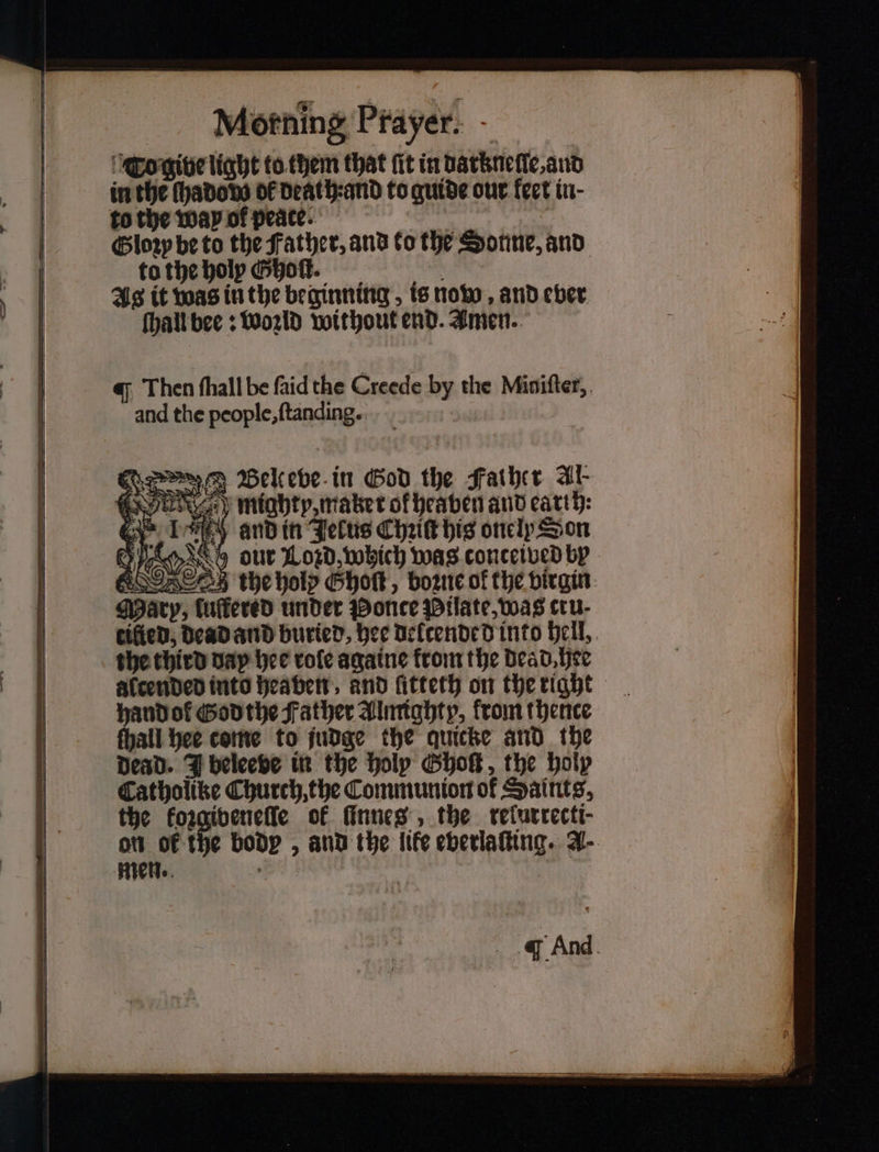 Co give light to them that fit in datknelle, and in the ſhado do of death: and to guide our fect in- to the Way ol peace. Glory be to the Father, and to the Sonne, and to the holy G hot. As it was in the beginning, is now and ever ſhall bee: Woꝛzld without end. Amen. Then ſhall be ſaid the Creede by the Miniſter, and the people, ſtanding. N Benueve in God the Father Al mighty, maker ok heaven and earth: i and in Jelus Chat his onelp Son Wwe our Loꝛd, which was conceived by men. a