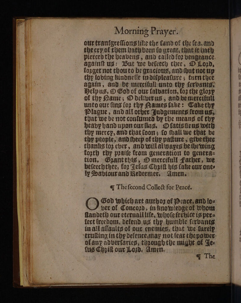 — eS te. SR Morning Prayer. our tranſgreſlions like the land of the fea, and the cry of them hath been fo great, that it hath aqaint us: But we beleech thee, O Loꝛd, forget not thou to be graclous, and ut not up thy loving kindneſſe in diſplealure; turn thee Helpus, O God of our ſalvation, fo2 the glozp of thy Mame; D deliverus, and be mercikull unto our fins foꝛ thy Mames fake: Tabe thy that we be not conſumed by the means of thy hea b hand upon our ſins. O ſatis ſieus with thy mercy, and that loon; fo ſhall we that be thy people, and ſheep ol thy paſture, give thee kozth thy pꝛaiſe from generation to genera⸗ tion. Gzant this, O mercifull Father, we heſeechthee, fo2 Jeſus Chziſt his lake sur ones ly Sabiour and Bedeemer, Amen. . q Thefecond Collect for Peacé. God which art authoꝛ of Peace, and lo⸗ ver of Concoꝛd, in knowledge of whom fect freedom, dekend us thy humble ſervants in all alſaults of our enemies, that we furelp of any adberfaries, through the might of Je⸗ The