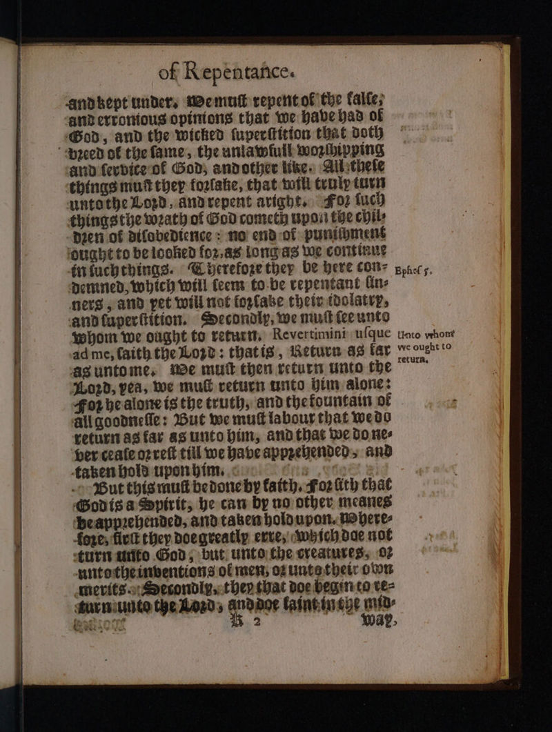 and kept under. We muſt repent ok the kalle, God, and the wicked ſuperſtitton that doth and ſervice of God, and other like. All theſe things mut they koꝛlake, that will trulp turn untothe Loyd, and repent arigyt. Fos ſuch things the wꝛath of God cometh upon the chil⸗ Dien of dilobedience no end of punichment ‘ought to be looked foꝛ. as long as we continue in luchthings. Therefoꝛe they be here cone poner, demned, which will teem to be repentant fine ners, and pet will not foxfabe their idolatrp, and ſuperſtition. Decondly, we muſt ſee unto whom we ought to return. Revertimini uſque unto whont ad me, ſaith the Lod: that is, Return as far enero ag untome. We mut then return unto tbe Lord, yea, we mu return unto him alone: Fon he alone is the truth, and the kountain of All goodneſſe: But we mut labour that wedo return as far as unto him, and that we do ne⸗ ver ceale oꝛ reſt till we have appꝛehended, and taken hold upon him. Arts „t But this mut be done by katth. Foz ſith that God is a Spirit, he can by no other meanes be appꝛehended, and taken hold upon. Where⸗ foxes firſt they doe greatly erre, Which dae not turn unto God, but unto Che creatures, 02 untothe inventions of men, oz unte their own merits. Setondly, they that doe begin to re⸗ urn unto the Lozd, e kaint in the pi | SELON 2 ay, 8 * ty