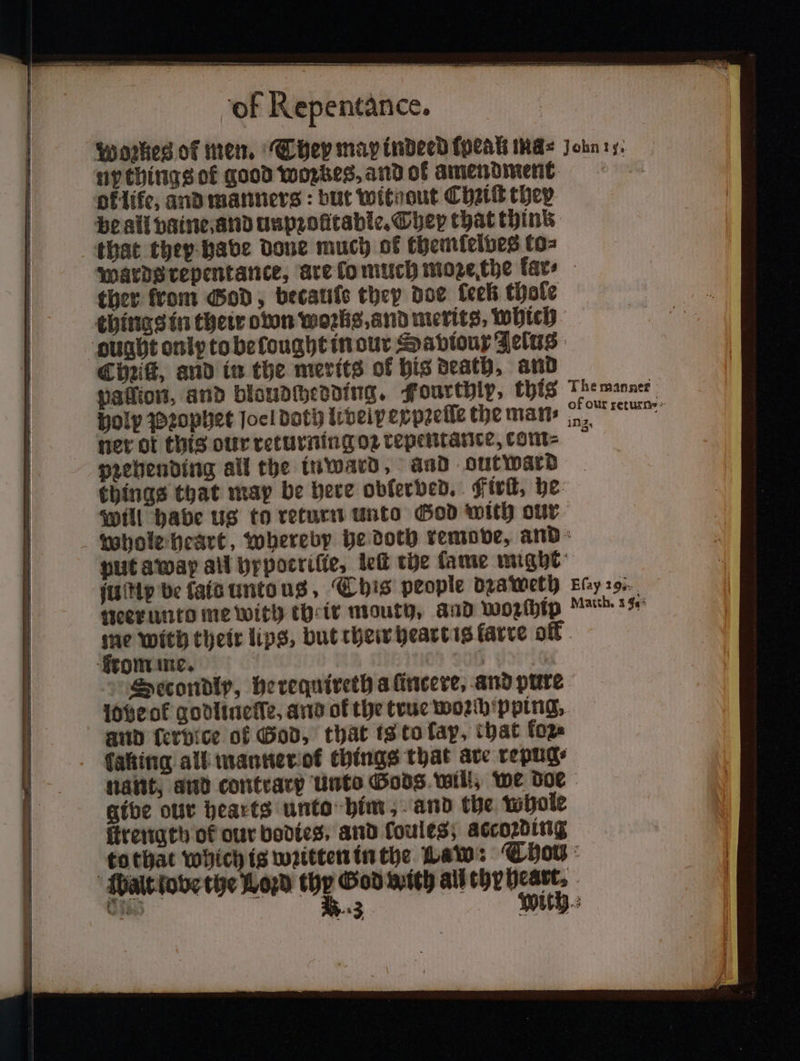 Woꝛkes of men. They map indeed (peak ma- Joins. ny things of good woꝛkes, and of amendment ther from God, becatife they doe keen thole things in their own woꝛks, and merits, which ought only to be lought in our Saviour Jelus Chiiſt, and in the merits of his death, and vation, and bloudchedding. Fourthlp, this The manner of our returns» holy Pꝛophet Joc! bath livelp ey pꝛeſſe the man⸗ n ner ot this our returning oꝛ repentance, com- pꝛehending all the inward, and out ward things that map be here obler ved. First, he Will habe us to return Unto God with our whole heart, whereby he doth remove, and put away all hypocriſte, le the fame might ſuſtip be tats unto us, This people daa weth Ph neer unto me with their mouth, and woꝛſhip Match. 1 40 me with their lips, but their heart is farce of rom me. Secondly, he requireth a ſincere, and pure lobe ot godlineſſe, and of the true woꝛch pping. and ſerbice of God, that is to ſap, that fore faking all manner ol things that are repug⸗ nant, and contrary Unto Gods will, we doe give our hearts unto him, and the whole firettath of our bodies, and loules; accoꝛding tothat Which is wzitten in the Law: Thon Walt love the Loꝛd toy God with all akg , Ube: ich. 3