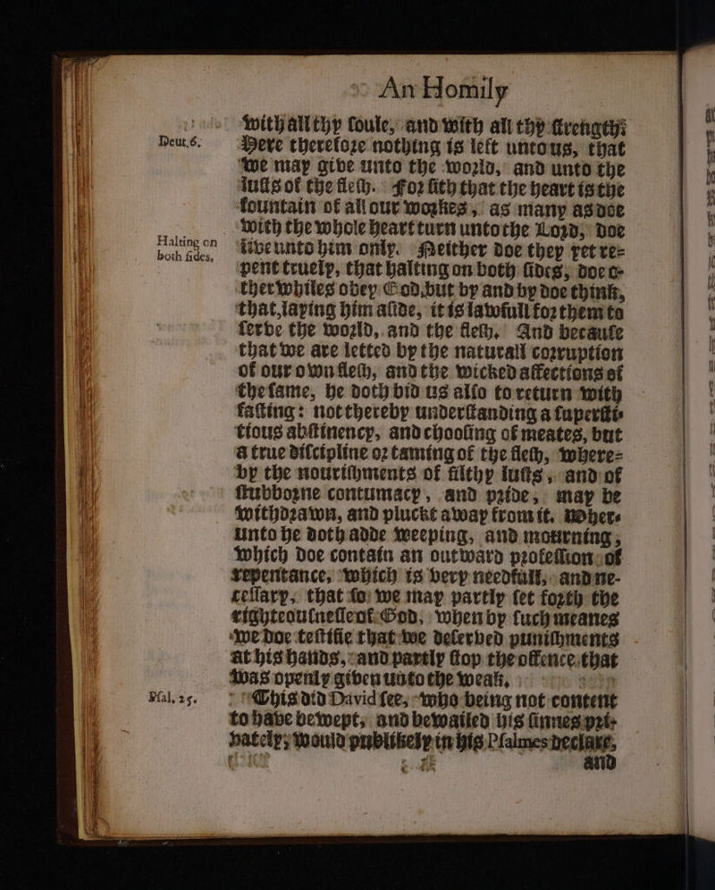 Halting on both fides, Fal. 25. * An Homily with all thy loule, and with all thy ſkrength: Here thereloze nothing is left unto us, that we mar give unto the world, and unto the luſts ok the fleſh. Foꝛ ſith that the heart is the fountain of all our wozkes, as many as doe tive unto him only. Heither doe they vet re⸗ pent truely, that halting on both fines; doe o- ther whiles obey Cod. but by and by doe think, that, laping him alide, it is tatofull koꝛ them to ferbe the world, and the fleſh. And becauſe that we are letted by the naturall coꝛruption of our own lech, and the wicked affections of the lame, he doth bid us allo to return with kaſting: not thereby underſtanding afuperitt tious àbſtinency, and chooling of meates, but &amp; true dilcipline o2 taming of the fle, where⸗ bp the nourichments of filthy iutts , and of ſtubboꝛne contumacy, and pride, map be withdꝛawn, and pluckt awap from it. woher⸗ unto he doth adde Weeping, and mourning; which doe contain an out ward pꝛokeſſion of repentance. which is very needful; and ne⸗ ceſſary, that fo: we map partly ſet forth the righteoulneſleot God, when by tuch meanes we doe teſtiſie that we delerbed punichments Was openl given unto the wean. to have bewept, and bewailed his ſnnes pꝛi⸗ vately, Would publikelr in his Plalmes ma